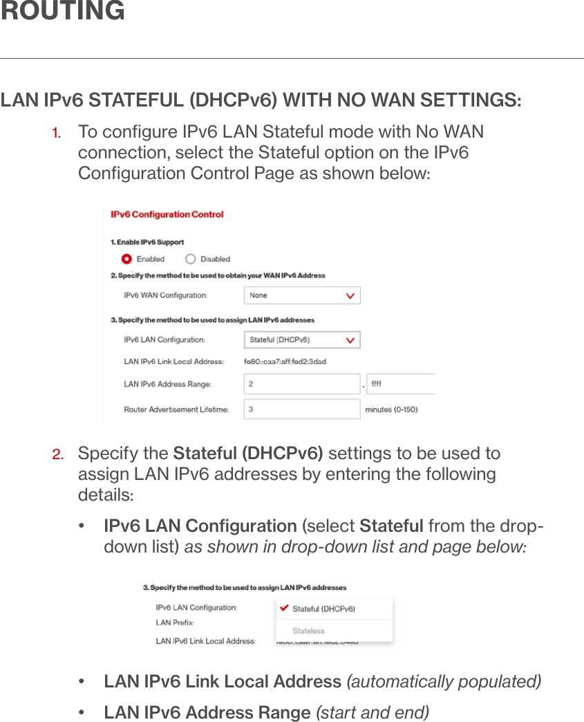 ROUTINGLAN IPv6 STATEFUL (DHCPv6) WITH NO WAN SETTINGS:1.   To conﬁgure IPv6 LAN Stateful mode with No WAN connection, select the Stateful option on the IPv6 Conﬁguration Control Page as shown below:2.   Specify the Stateful (DHCPv6) settings to be used to assign LAN IPv6 addresses by entering the following details:•  IPv6 LAN Conﬁguration (select Stateful from the drop-down list) as shown in drop-down list and page below:•  LAN IPv6 Link Local Address (automatically populated)•  LAN IPv6 Address Range (start and end)