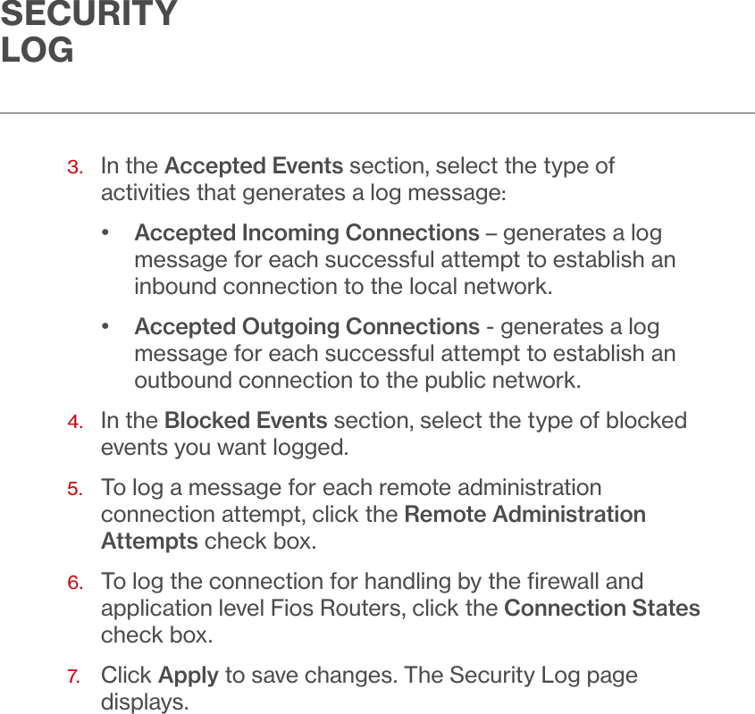 SECURITY LOG3.   In the Accepted Events section, select the type of activities that generates a log message:•  Accepted Incoming Connections – generates a log message for each successful attempt to establish an inbound connection to the local network.•  Accepted Outgoing Connections - generates a log message for each successful attempt to establish an outbound connection to the public network. 4.   In the Blocked Events section, select the type of blocked events you want logged.5.   To log a message for each remote administration connection attempt, click the Remote Administration Attempts check box.6.   To log the connection for handling by the ﬁrewall and application level Fios Routers, click the Connection States check box.7.  Click Apply to save changes. The Security Log page displays.