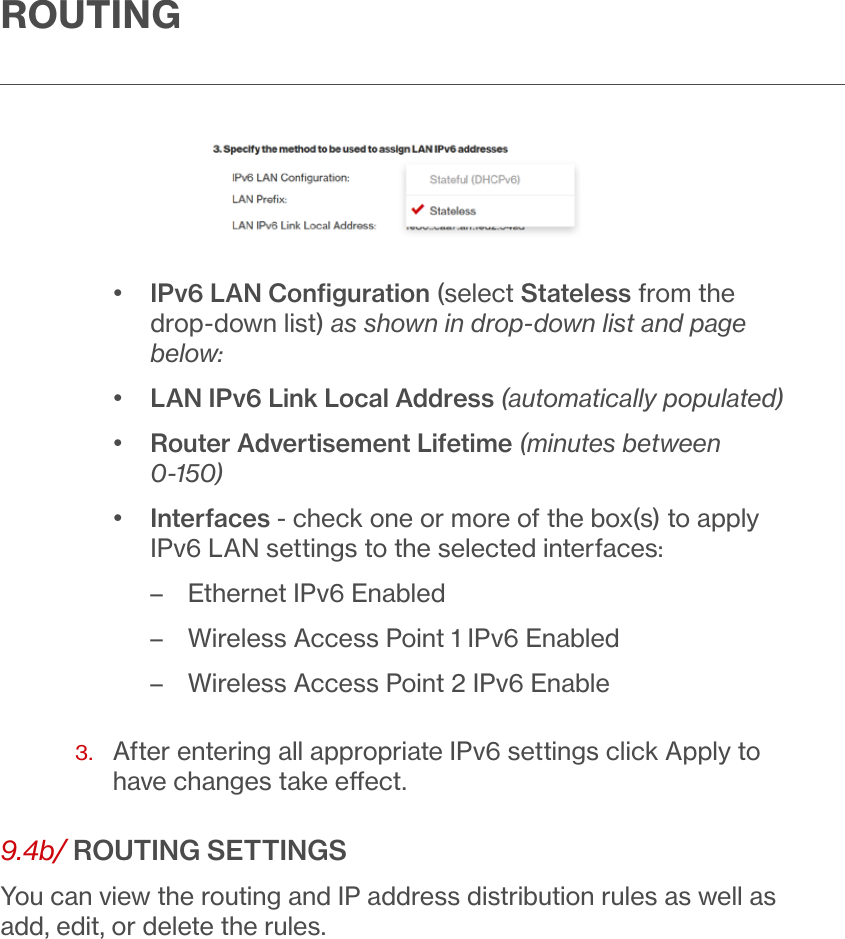 ROUTING•  IPv6 LAN Conﬁguration (select Stateless from the drop-down list) as shown in drop-down list and page below:•  LAN IPv6 Link Local Address (automatically populated)•  Router Advertisement Lifetime (minutes between 0-150)•  Interfaces - check one or more of the box(s) to apply IPv6 LAN settings to the selected interfaces: – Ethernet IPv6 Enabled – Wireless Access Point 1 IPv6 Enabled – Wireless Access Point 2 IPv6 Enable3.   After entering all appropriate IPv6 settings click Apply to have changes take eect.9.4b/ ROUTING SETTINGSYou can view the routing and IP address distribution rules as well as add, edit, or delete the rules.