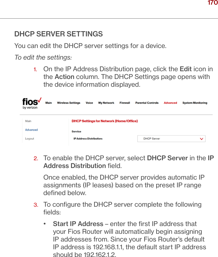 170verizon.com/ﬁos      |      ©2016 Verizon. All Rights Reserved./ CONFIGURING ADVANCED SETTINGSDHCP SERVER SETTINGSYou can edit the DHCP server settings for a device.To edit the settings:1.   On the IP Address Distribution page, click the Edit icon in the Action column. The DHCP Settings page opens with the device information displayed.2.   To enable the DHCP server, select DHCP Server in the IP Address Distribution ﬁeld.Once enabled, the DHCP server provides automatic IP assignments (IP leases) based on the preset IP range deﬁned below.3.   To conﬁgure the DHCP server complete the following ﬁelds:•  Start IP Address – enter the ﬁrst IP address that your Fios Router will automatically begin assigning IP addresses from. Since your Fios Router’s default IP address is 192.168.1.1, the default start IP address should be 192.162.1.2.