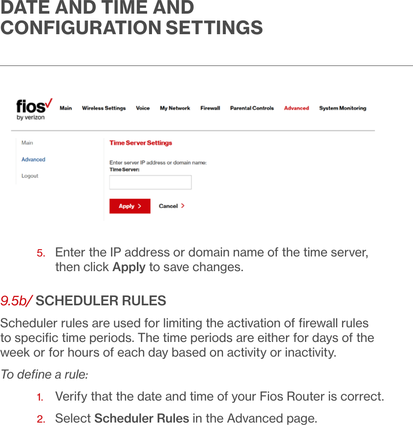 DATE AND TIME AND CONFIGURATION SETTINGS5.   Enter the IP address or domain name of the time server, then click Apply to save changes.9.5b/ SCHEDULER RULESScheduler rules are used for limiting the activation of ﬁrewall rules to speciﬁc time periods. The time periods are either for days of the week or for hours of each day based on activity or inactivity. To deﬁne a rule:1.  Verify that the date and time of your Fios Router is correct. 2.  Select Scheduler Rules in the Advanced page.
