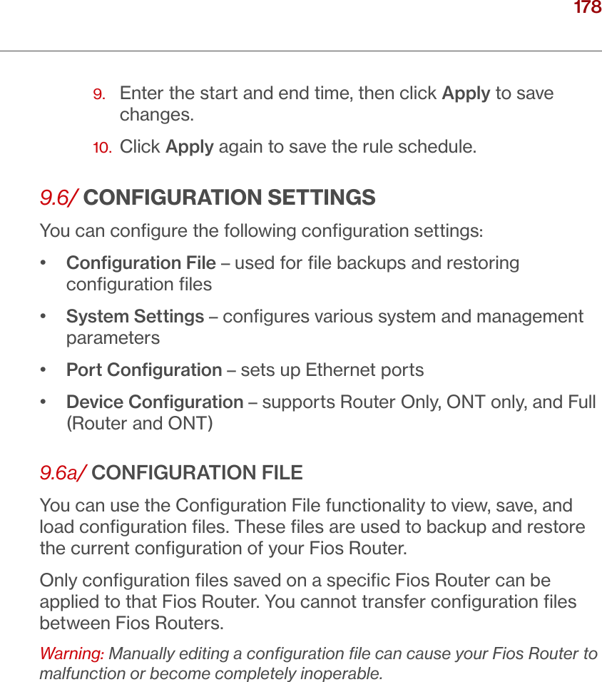 178verizon.com/ﬁos      |      ©2016 Verizon. All Rights Reserved./ CONFIGURING ADVANCED SETTINGS9.   Enter the start and end time, then click Apply to save changes.10.  Click Apply again to save the rule schedule.9.6/ CONFIGURATION SETTINGSYou can conﬁgure the following conﬁguration settings: •   Conﬁguration File – used for ﬁle backups and restoring conﬁguration ﬁles•   System Settings – conﬁgures various system and management parameters•  Port Conﬁguration – sets up Ethernet ports•   Device Conﬁguration – supports Router Only, ONT only, and Full (Router and ONT)9.6a/ CONFIGURATION FILEYou can use the Conﬁguration File functionality to view, save, and load conﬁguration ﬁles. These ﬁles are used to backup and restore the current conﬁguration of your Fios Router.Only conﬁguration ﬁles saved on a speciﬁc Fios Router can be applied to that Fios Router. You cannot transfer conﬁguration ﬁles between Fios Routers.Warning: Manually editing a conﬁguration ﬁle can cause your Fios Router to malfunction or become completely inoperable.