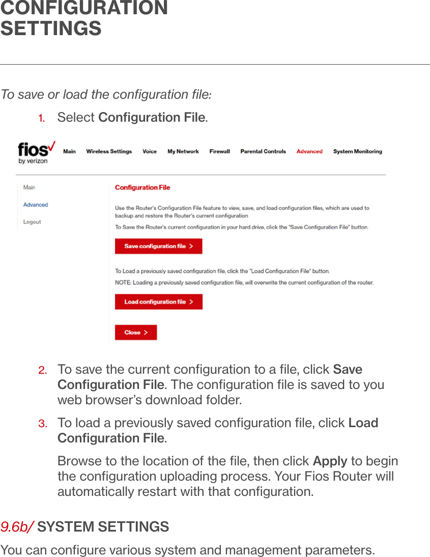 CONFIGURATION SETTINGSTo save or load the conﬁguration ﬁle:1.  Select Conﬁguration File.2.   To save the current conﬁguration to a ﬁle, click Save Conﬁguration File. The conﬁguration ﬁle is saved to you web browser’s download folder.3.   To load a previously saved conﬁguration ﬁle, click Load Conﬁguration File.Browse to the location of the ﬁle, then click Apply to begin the conﬁguration uploading process. Your Fios Router will automatically restart with that conﬁguration. 9.6b/ SYSTEM SETTINGSYou can conﬁgure various system and management parameters.
