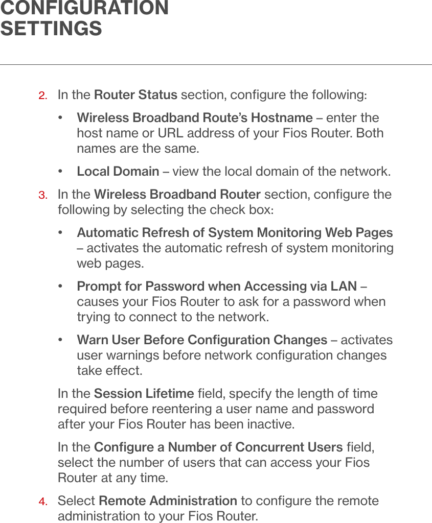 CONFIGURATION SETTINGS2.  In the Router Status section, conﬁgure the following:•  Wireless Broadband Route’s Hostname – enter the host name or URL address of your Fios Router. Both names are the same.•  Local Domain – view the local domain of the network.3.   In the Wireless Broadband Router section, conﬁgure the following by selecting the check box:•  Automatic Refresh of System Monitoring Web Pages – activates the automatic refresh of system monitoring web pages.•  Prompt for Password when Accessing via LAN – causes your Fios Router to ask for a password when trying to connect to the network.•  Warn User Before Conﬁguration Changes – activates user warnings before network conﬁguration changes take eect.In the Session Lifetime ﬁeld, specify the length of time required before reentering a user name and password after your Fios Router has been inactive.In the Conﬁgure a Number of Concurrent Users ﬁeld, select the number of users that can access your Fios Router at any time. 4.   Select Remote Administration to conﬁgure the remote administration to your Fios Router.