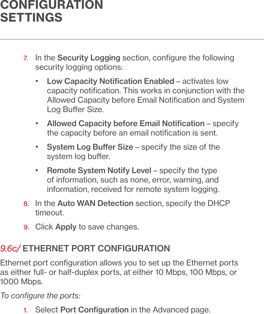 CONFIGURATION SETTINGS7.   In the Security Logging section, conﬁgure the following security logging options:•  Low Capacity Notiﬁcation Enabled – activates low capacity notiﬁcation. This works in conjunction with the Allowed Capacity before Email Notiﬁcation and System Log Buer Size.•  Allowed Capacity before Email Notiﬁcation – specify the capacity before an email notiﬁcation is sent.•  System Log Buer Size – specify the size of the system log buer.•  Remote System Notify Level – specify the type of information, such as none, error, warning, and information, received for remote system logging. 8.   In the Auto WAN Detection section, specify the DHCP timeout.9.  Click Apply to save changes.9.6c/ ETHERNET PORT CONFIGURATIONEthernet port conﬁguration allows you to set up the Ethernet ports as either full- or half-duplex ports, at either 10 Mbps, 100 Mbps, or 1000 Mbps.To conﬁgure the ports:1.  Select Port Conﬁguration in the Advanced page. 