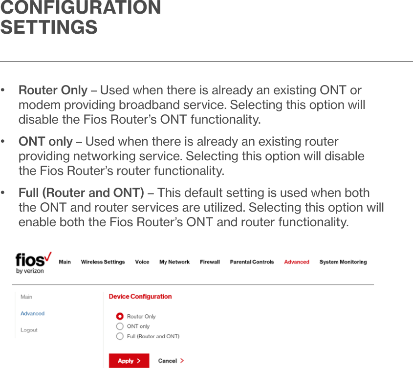 CONFIGURATION SETTINGS•   Router Only – Used when there is already an existing ONT or modem providing broadband service. Selecting this option will disable the Fios Router’s ONT functionality.•   ONT only – Used when there is already an existing router providing networking service. Selecting this option will disable the Fios Router’s router functionality.•   Full (Router and ONT) – This default setting is used when both the ONT and router services are utilized. Selecting this option will enable both the Fios Router’s ONT and router functionality.