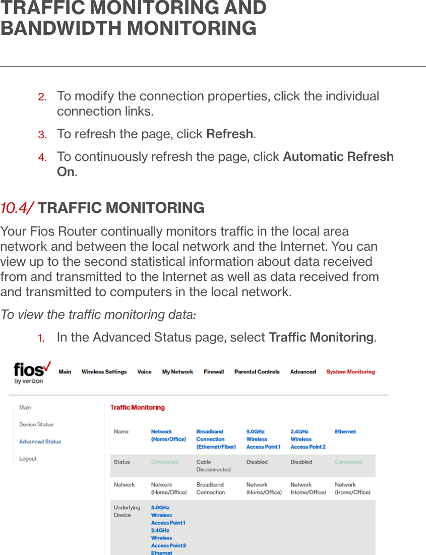 TRAFFIC MONITORING AND BANDWIDTH MONITORING2.   To modify the connection properties, click the individual connection links.3.  To refresh the page, click Refresh.4.   To continuously refresh the page, click Automatic Refresh On.10.4/  TRAFFIC MONITORINGYour Fios Router continually monitors trac in the local area network and between the local network and the Internet. You can view up to the second statistical information about data received from and transmitted to the Internet as well as data received from and transmitted to computers in the local network.To view the trac monitoring data:1.   In the Advanced Status page, select Trac Monitoring.