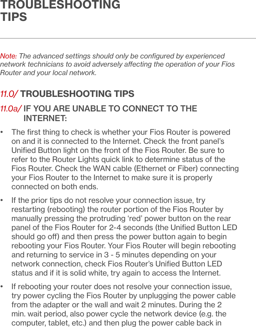 TROUBLESHOOTING TIPSNote: The advanced settings should only be conﬁgured by experienced network technicians to avoid adversely aecting the operation of your Fios Router and your local network. 11.0/ TROUBLESHOOTING TIPS11.0a/  IF YOU ARE UNABLE TO CONNECT TO THE INTERNET:•   The ﬁrst thing to check is whether your Fios Router is powered on and it is connected to the Internet. Check the front panel’s Uniﬁed Button light on the front of the Fios Router. Be sure to refer to the Router Lights quick link to determine status of the Fios Router. Check the WAN cable (Ethernet or Fiber) connecting your Fios Router to the Internet to make sure it is properly connected on both ends.•   If the prior tips do not resolve your connection issue, try restarting (rebooting) the router portion of the Fios Router by manually pressing the protruding ‘red’ power button on the rear panel of the Fios Router for 2-4 seconds (the Uniﬁed Button LED should go o) and then press the power button again to begin rebooting your Fios Router. Your Fios Router will begin rebooting and returning to service in 3 - 5 minutes depending on your network connection, check Fios Router’s Uniﬁed Button LED status and if it is solid white, try again to access the Internet.•   If rebooting your router does not resolve your connection issue, try power cycling the Fios Router by unplugging the power cable from the adapter or the wall and wait 2 minutes. During the 2 min. wait period, also power cycle the network device (e.g. the computer, tablet, etc.) and then plug the power cable back in 