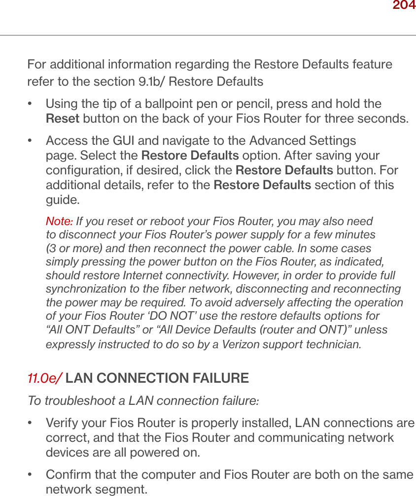 204verizon.com/ﬁos      |      ©2016 Verizon. All Rights Reserved./ TROUBLESHOOTINGFor additional information regarding the Restore Defaults feature refer to the section 9.1b/ Restore Defaults •   Using the tip of a ballpoint pen or pencil, press and hold the Reset button on the back of your Fios Router for three seconds.•   Access the GUI and navigate to the Advanced Settings page. Select the Restore Defaults option. After saving your conﬁguration, if desired, click the Restore Defaults button. For additional details, refer to the Restore Defaults section of this guide.Note: If you reset or reboot your Fios Router, you may also need to disconnect your Fios Router’s power supply for a few minutes (3 or more) and then reconnect the power cable. In some cases simply pressing the power button on the Fios Router, as indicated, should restore Internet connectivity. However, in order to provide full synchronization to the ﬁber network, disconnecting and reconnecting the power may be required. To avoid adversely aecting the operation of your Fios Router ‘DO NOT’ use the restore defaults options for “All ONT Defaults” or “All Device Defaults (router and ONT)” unless expressly instructed to do so by a Verizon support technician. 11.0e/ LAN CONNECTION FAILURETo troubleshoot a LAN connection failure:•   Verify your Fios Router is properly installed, LAN connections are correct, and that the Fios Router and communicating network devices are all powered on.•   Conﬁrm that the computer and Fios Router are both on the same network segment. 