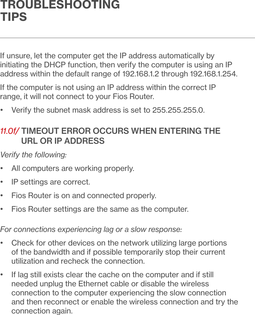 TROUBLESHOOTING TIPSIf unsure, let the computer get the IP address automatically by initiating the DHCP function, then verify the computer is using an IP address within the default range of 192.168.1.2 through 192.168.1.254.If the computer is not using an IP address within the correct IP range, it will not connect to your Fios Router.•  Verify the subnet mask address is set to 255.255.255.0.11.0f/  TIMEOUT ERROR OCCURS WHEN ENTERING THE URL OR IP ADDRESSVerify the following:•  All computers are working properly.•  IP settings are correct.•  Fios Router is on and connected properly.•  Fios Router settings are the same as the computer.For connections experiencing lag or a slow response:•   Check for other devices on the network utilizing large portions of the bandwidth and if possible temporarily stop their current utilization and recheck the connection.•   If lag still exists clear the cache on the computer and if still needed unplug the Ethernet cable or disable the wireless connection to the computer experiencing the slow connection and then reconnect or enable the wireless connection and try the connection again.