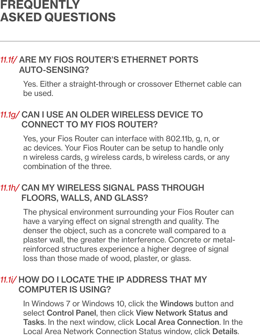 FREQUENTLY ASKED QUESTIONS11.1f/  ARE MY FIOS ROUTER’S ETHERNET PORTS  AUTO-SENSING?Yes. Either a straight-through or crossover Ethernet cable can be used.11.1g/  CAN I USE AN OLDER WIRELESS DEVICE TO CONNECT TO MY FIOS ROUTER?Yes, your Fios Router can interface with 802.11b, g, n, or ac devices. Your Fios Router can be setup to handle only n wireless cards, g wireless cards, b wireless cards, or any combination of the three.11.1h/  CAN MY WIRELESS SIGNAL PASS THROUGH FLOORS, WALLS, AND GLASS?The physical environment surrounding your Fios Router can have a varying eect on signal strength and quality. The denser the object, such as a concrete wall compared to a plaster wall, the greater the interference. Concrete or metal-reinforced structures experience a higher degree of signal loss than those made of wood, plaster, or glass.11.1i/  HOW DO I LOCATE THE IP ADDRESS THAT MY COMPUTER IS USING?In Windows 7 or Windows 10, click the Windows button and select Control Panel, then click View Network Status and Tasks. In the next window, click Local Area Connection. In the Local Area Network Connection Status window, click Details.