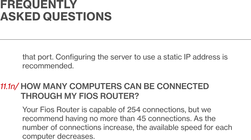 FREQUENTLY ASKED QUESTIONSthat port. Conﬁguring the server to use a static IP address is recommended.11.1n/  HOW MANY COMPUTERS CAN BE CONNECTED THROUGH MY FIOS ROUTER?Your Fios Router is capable of 254 connections, but we recommend having no more than 45 connections. As the number of connections increase, the available speed for each computer decreases.