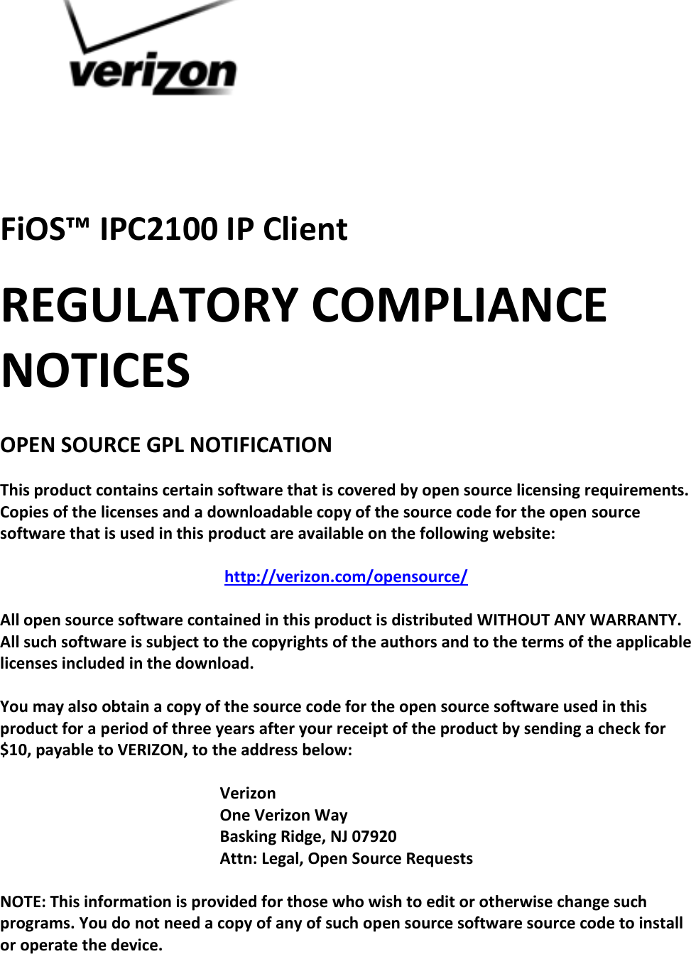   FiOS™ IPC2100 IP Client REGULATORY COMPLIANCE NOTICES  OPEN SOURCE GPL NOTIFICATION  This product contains certain software that is covered by open source licensing requirements. Copies of the licenses and a downloadable copy of the source code for the open source software that is used in this product are available on the following website:  http://verizon.com/opensource/  All open source software contained in this product is distributed WITHOUT ANY WARRANTY. All such software is subject to the copyrights of the authors and to the terms of the applicable licenses included in the download.  You may also obtain a copy of the source code for the open source software used in this product for a period of three years after your receipt of the product by sending a check for $10, payable to VERIZON, to the address below:  Verizon One Verizon Way Basking Ridge, NJ 07920 Attn: Legal, Open Source Requests  NOTE: This information is provided for those who wish to edit or otherwise change such programs. You do not need a copy of any of such open source software source code to install or operate the device.    