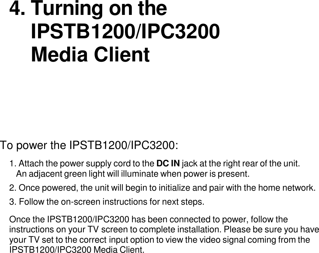     4. Turning on the IPSTB1200/IPC3200 Media Client            To power the IPSTB1200/IPC3200:  1. Attach the power supply cord to the DC IN jack at the right rear of the unit. An adjacent green light will illuminate when power is present.  2. Once powered, the unit will begin to initialize and pair with the home network. 3. Follow the on-screen instructions for next steps.  Once the IPSTB1200/IPC3200 has been connected to power, follow the instructions on your TV screen to complete installation. Please be sure you have your TV set to the correct input option to view the video signal coming from the IPSTB1200/IPC3200 Media Client.             