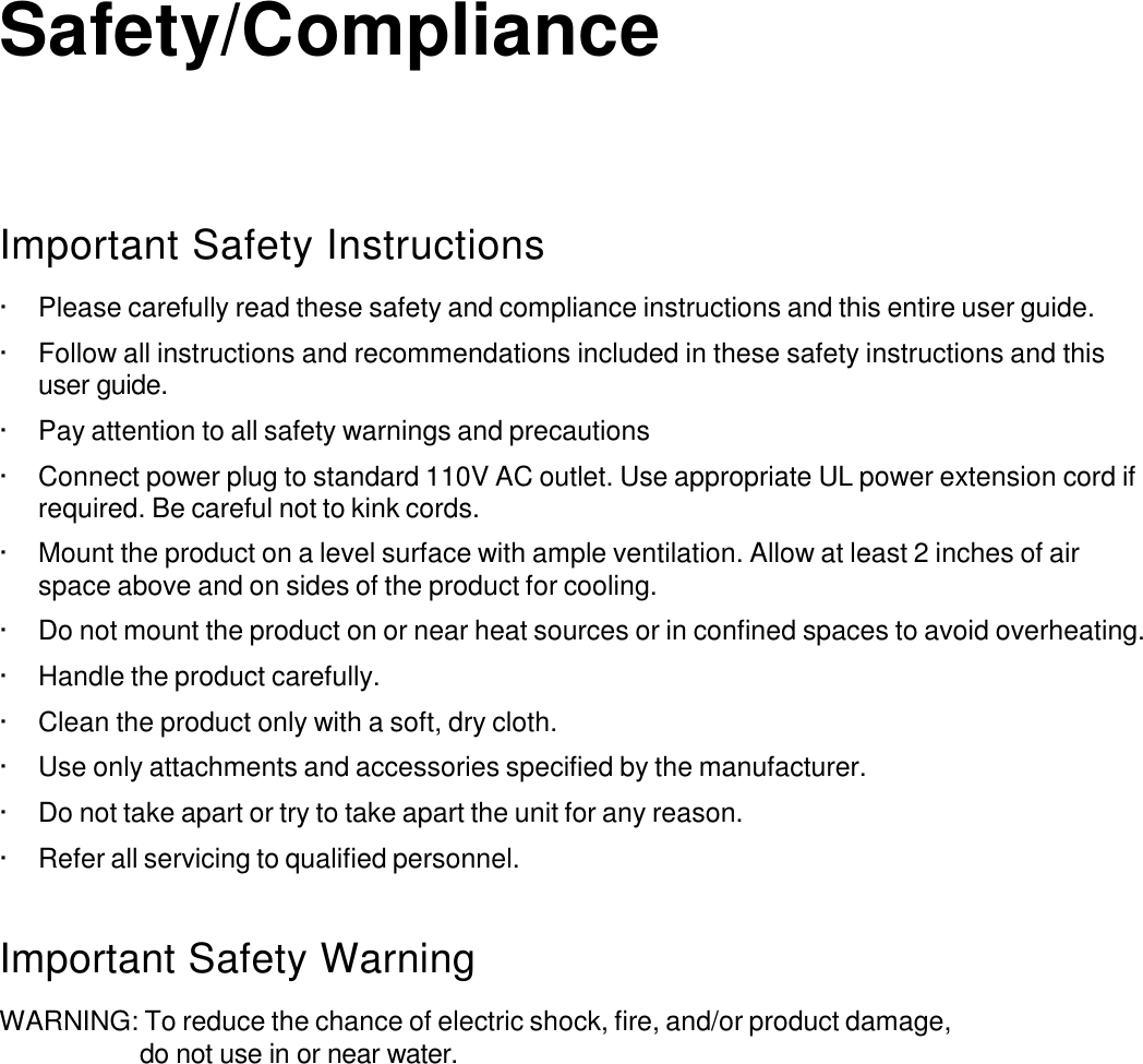     Safety/Compliance       Important Safety Instructions  · Please carefully read these safety and compliance instructions and this entire user guide.  · Follow all instructions and recommendations included in these safety instructions and this user guide.  · Pay attention to all safety warnings and precautions  · Connect power plug to standard 110V AC outlet. Use appropriate UL power extension cord if required. Be careful not to kink cords.  · Mount the product on a level surface with ample ventilation. Allow at least 2 inches of air space above and on sides of the product for cooling.  · Do not mount the product on or near heat sources or in confined spaces to avoid overheating.  · Handle the product carefully.  · Clean the product only with a soft, dry cloth.  · Use only attachments and accessories specified by the manufacturer.  · Do not take apart or try to take apart the unit for any reason.  · Refer all servicing to qualified personnel.   Important Safety Warning  WARNING: To reduce the chance of electric shock, fire, and/or product damage, do not use in or near water. 