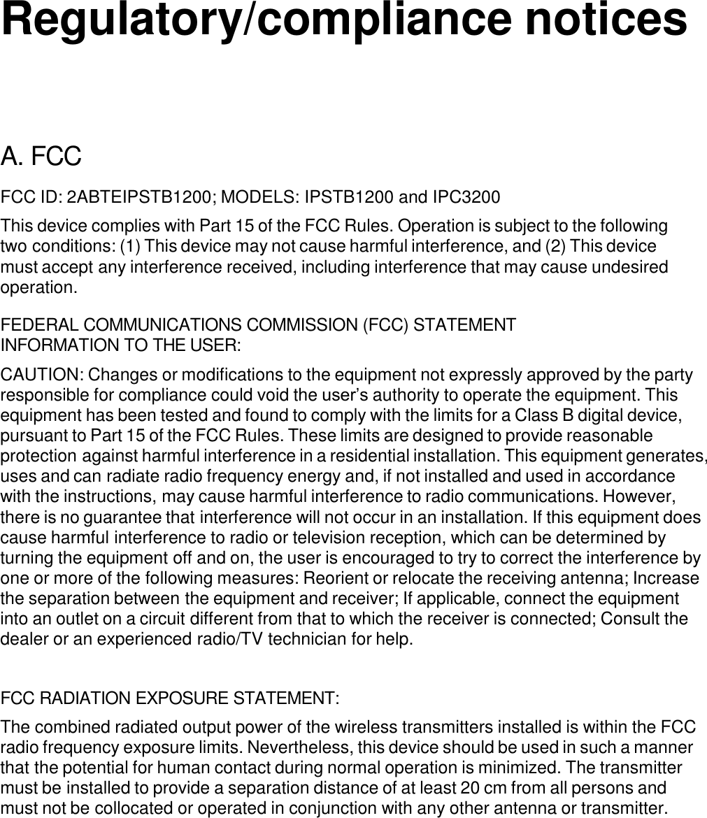     Regulatory/compliance notices       A. FCC  FCC ID: 2ABTEIPSTB1200; MODELS: IPSTB1200 and IPC3200  This device complies with Part 15 of the FCC Rules. Operation is subject to the following two conditions: (1) This device may not cause harmful interference, and (2) This device must accept any interference received, including interference that may cause undesired operation.  FEDERAL COMMUNICATIONS COMMISSION (FCC) STATEMENT INFORMATION TO THE USER:  CAUTION: Changes or modifications to the equipment not expressly approved by the party responsible for compliance could void the user’s authority to operate the equipment. This equipment has been tested and found to comply with the limits for a Class B digital device, pursuant to Part 15 of the FCC Rules. These limits are designed to provide reasonable protection against harmful interference in a residential installation. This equipment generates, uses and can radiate radio frequency energy and, if not installed and used in accordance with the instructions, may cause harmful interference to radio communications. However, there is no guarantee that interference will not occur in an installation. If this equipment does cause harmful interference to radio or television reception, which can be determined by turning the equipment off and on, the user is encouraged to try to correct the interference by one or more of the following measures: Reorient or relocate the receiving antenna; Increase the separation between the equipment and receiver; If applicable, connect the equipment into an outlet on a circuit different from that to which the receiver is connected; Consult the dealer or an experienced radio/TV technician for help.   FCC RADIATION EXPOSURE STATEMENT:  The combined radiated output power of the wireless transmitters installed is within the FCC radio frequency exposure limits. Nevertheless, this device should be used in such a manner that the potential for human contact during normal operation is minimized. The transmitter must be installed to provide a separation distance of at least 20 cm from all persons and must not be collocated or operated in conjunction with any other antenna or transmitter.          