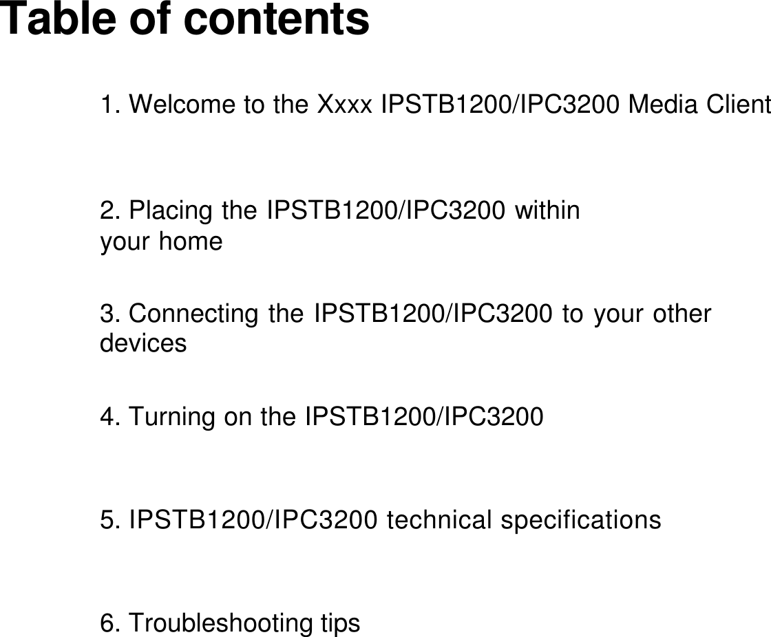     Table of contents                                1. Welcome to the Xxxx IPSTB1200/IPC3200 Media Client                                              2. Placing the IPSTB1200/IPC3200 within your home 3. Connecting the IPSTB1200/IPC3200 to your other devices 4. Turning on the IPSTB1200/IPC3200 5. IPSTB1200/IPC3200 technical specifications 6. Troubleshooting tips 