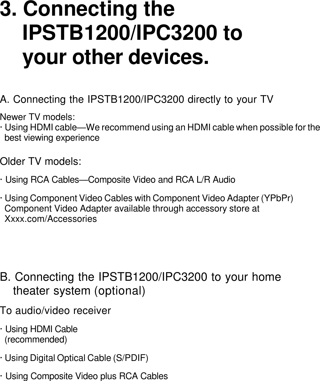   3. Connecting the IPSTB1200/IPC3200 to your other devices.   A. Connecting the IPSTB1200/IPC3200 directly to your TV  Newer TV models: · Using HDMI cable—We recommend using an HDMI cable when possible for the best viewing experience  Older TV models:  · Using RCA Cables—Composite Video and RCA L/R Audio  · Using Component Video Cables with Component Video Adapter (YPbPr) Component Video Adapter available through accessory store at Xxxx.com/Accessories      B. Connecting the IPSTB1200/IPC3200 to your home theater system (optional)  To audio/video receiver  · Using HDMI Cable (recommended)  · Using Digital Optical Cable (S/PDIF)  · Using Composite Video plus RCA Cables 