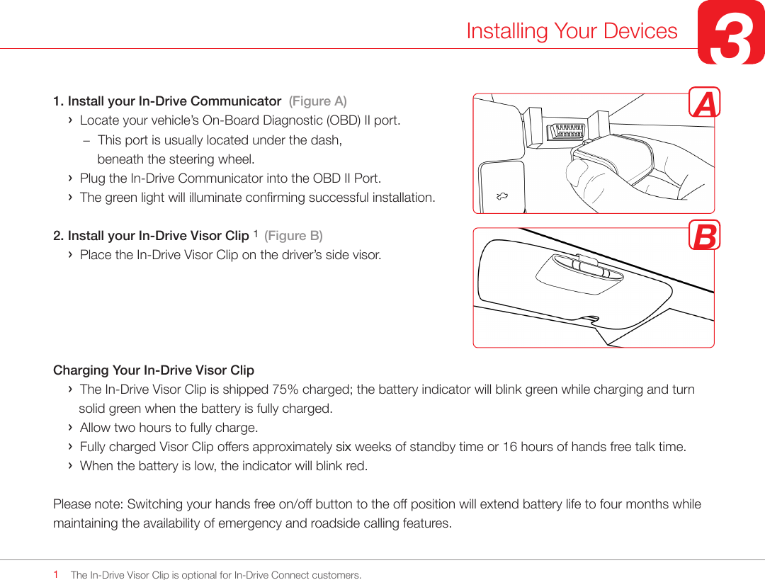 1. Install your In-Drive Communicator  (Figure A)    ›  Locate your vehicle’s On-Board Diagnostic (OBD) II port.         −  This port is usually located under the dash,             beneath the steering wheel.     ›  Plug the In-Drive Communicator into the OBD II Port.    ›  The green light will illuminate conrming successful installation.2. Install your In-Drive Visor Clip 1  (Figure B)    ›  Place the In-Drive Visor Clip on the driver’s side visor. Charging Your In-Drive Visor Clip    ›  The In-Drive Visor Clip is shipped 75% charged; the battery indicator will blink green while charging and turn              solid green when the battery is fully charged.    ›  Allow two hours to fully charge.    ›  Fully charged Visor Clip offers approximately six weeks of standby time or 16 hours of hands free talk time.    ›  When the battery is low, the indicator will blink red. Please note: Switching your hands free on/off button to the off position will extend battery life to four months while maintaining the availability of emergency and roadside calling features. Installing Your Devices 3The In-Drive Visor Clip is optional for In-Drive Connect customers.   1AB