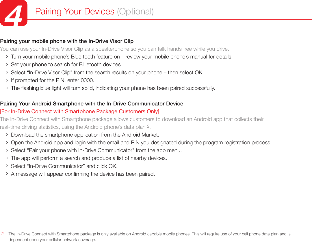 Pairing your mobile phone with the In-Drive Visor ClipYou can use your In-Drive Visor Clip as a speakerphone so you can talk hands free while you drive.     ›  Turn your mobile phone’s Blue,tooth feature on – review your mobile phone’s manual for details.     ›  Set your phone to search for Bluetooth devices.     ›  Select “In-Drive Visor Clip” from the search results on your phone – then select OK.     ›  If prompted for the PIN, enter 0000.     ›  The flashing blue light will turn solid, indicating your phone has been paired successfully.Pairing Your Android Smartphone with the In-Drive Communicator Device [For In-Drive Connect with Smartphone Package Customers Only] The In-Drive Connect with Smartphone package allows customers to download an Android app that collects their real-time driving statistics, using the Android phone’s data plan 2.     ›  Download the smartphone application from the Android Market.    ›  Open the Android app and login with the email and PIN you designated during the program registration process.       ›  Select “Pair your phone with In-Drive Communicator” from the app menu.    ›  The app will perform a search and produce a list of nearby devices.    ›  Select “In-Drive Communicator” and click OK.    ›  A message will appear conrming the device has been paired.             Pairing Your Devices (Optional)4The In-Drive Connect with Smartphone package is only available on Android capable mobile phones. This will require use of your cell phone data plan and is dependent upon your cellular network coverage.2