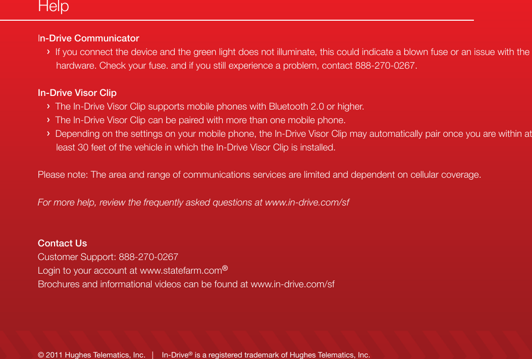 © 2011 Hughes Telematics, Inc.   |    In-Drive® is a registered trademark of Hughes Telematics, Inc.In-Drive Communicator   ›  If you connect the device and the green light does not illuminate, this could indicate a blown fuse or an issue with the            hardware. Check your fuse. and if you still experience a problem, contact 888-270-0267.In-Drive Visor Clip   ›  The In-Drive Visor Clip supports mobile phones with Bluetooth 2.0 or higher.   ›  The In-Drive Visor Clip can be paired with more than one mobile phone.   ›  Depending on the settings on your mobile phone, the In-Drive Visor Clip may automatically pair once you are within at        least 30 feet of the vehicle in which the In-Drive Visor Clip is installed.Please note: The area and range of communications services are limited and dependent on cellular coverage.For more help, review the frequently asked questions at www.in-drive.com/sfContact UsCustomer Support: 888-270-0267Login to your account at www.statefarm.com®Brochures and informational videos can be found at www.in-drive.com/sfHelp