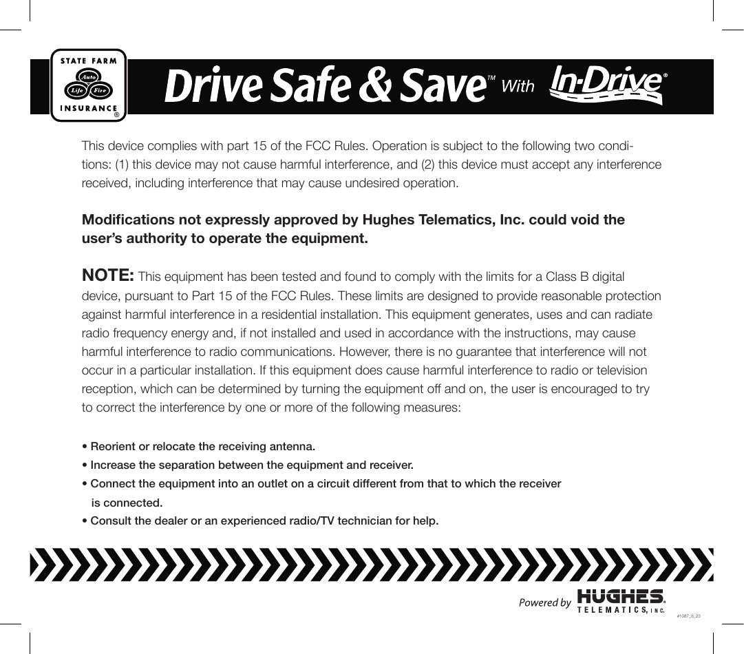 This device complies with part 15 of the FCC Rules. Operation is subject to the following two condi-tions: (1) this device may not cause harmful interference, and (2) this device must accept any interference received, including interference that may cause undesired operation.Modications not expressly approved by Hughes Telematics, Inc. could void the user’s authority to operate the equipment.NOTE: This equipment has been tested and found to comply with the limits for a Class B digital device, pursuant to Part 15 of the FCC Rules. These limits are designed to provide reasonable protection against harmful interference in a residential installation. This equipment generates, uses and can radiate radio frequency energy and, if not installed and used in accordance with the instructions, may cause harmful interference to radio communications. However, there is no guarantee that interference will not occur in a particular installation. If this equipment does cause harmful interference to radio or television reception, which can be determined by turning the equipment off and on, the user is encouraged to try to correct the interference by one or more of the following measures:• Reorient or relocate the receiving antenna.• Increase the separation between the equipment and receiver.• Connect the equipment into an outlet on a circuit different from that to which the receiver   is connected.• Consult the dealer or an experienced radio/TV technician for help.#1087_8_23