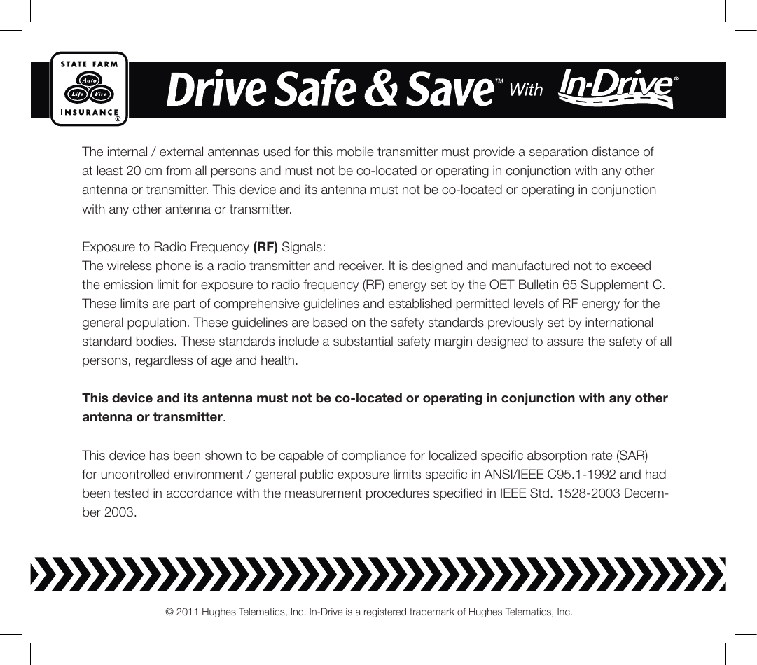 The internal / external antennas used for this mobile transmitter must provide a separation distance of at least 20 cm from all persons and must not be co-located or operating in conjunction with any other antenna or transmitter. This device and its antenna must not be co-located or operating in conjunction with any other antenna or transmitter.Exposure to Radio Frequency (RF) Signals:The wireless phone is a radio transmitter and receiver. It is designed and manufactured not to exceed the emission limit for exposure to radio frequency (RF) energy set by the OET Bulletin 65 Supplement C. These limits are part of comprehensive guidelines and established permitted levels of RF energy for the general population. These guidelines are based on the safety standards previously set by international standard bodies. These standards include a substantial safety margin designed to assure the safety of all persons, regardless of age and health.This device and its antenna must not be co-located or operating in conjunction with any other antenna or transmitter.This device has been shown to be capable of compliance for localized specic absorption rate (SAR) for uncontrolled environment / general public exposure limits specic in ANSI/IEEE C95.1-1992 and had been tested in accordance with the measurement procedures specied in IEEE Std. 1528-2003 Decem-ber 2003.© 2011 Hughes Telematics, Inc. In-Drive is a registered trademark of Hughes Telematics, Inc.