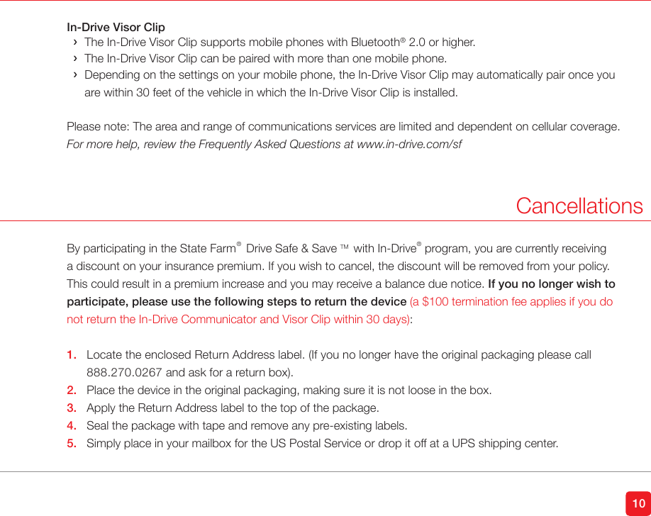 10In-Drive Visor Clip ›The In-Drive Visor Clip supports mobile phones with Bluetooth® 2.0 or higher. ›The In-Drive Visor Clip can be paired with more than one mobile phone. › Depending on the settings on your mobile phone, the In-Drive Visor Clip may automatically pair once you are within 30 feet of the vehicle in which the In-Drive Visor Clip is installed.Please note: The area and range of communications services are limited and dependent on cellular coverage.For more help, review the Frequently Asked Questions at www.in-drive.com/sfCancellationsBy participating in the State Farm®  Drive Safe &amp; Save TM  with In-Drive®  program, you are currently receiving a discount on your insurance premium. If you wish to cancel, the discount will be removed from your policy. This could result in a premium increase and you may receive a balance due notice. If you no longer wish to participate, please use the following steps to return the device (a $100 termination fee applies if you do not return the In-Drive Communicator and Visor Clip within 30 days):1.  Locate the enclosed Return Address label. (If you no longer have the original packaging please call    888.270.0267 and ask for a return box).2.  Place the device in the original packaging, making sure it is not loose in the box.3.  Apply the Return Address label to the top of the package.4.  Seal the package with tape and remove any pre-existing labels.5.  Simply place in your mailbox for the US Postal Service or drop it off at a UPS shipping center. 