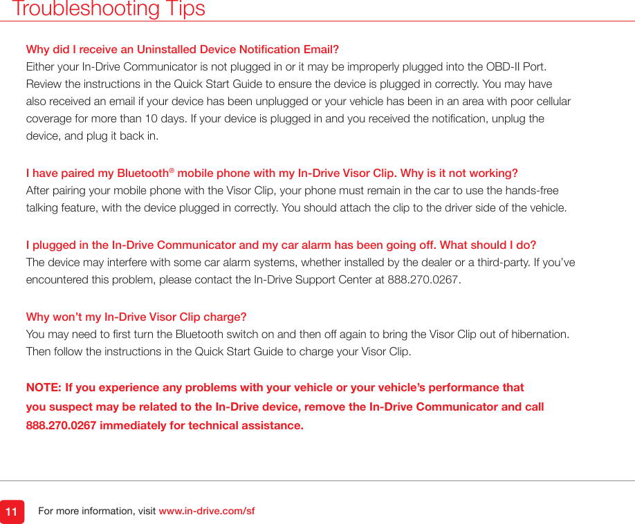 For more information, visit www.in-drive.com/sfWhy did I receive an Uninstalled Device Notication Email?Either your In-Drive Communicator is not plugged in or it may be improperly plugged into the OBD-II Port. Review the instructions in the Quick Start Guide to ensure the device is plugged in correctly. You may have also received an email if your device has been unplugged or your vehicle has been in an area with poor cellular coverage for more than 10 days. If your device is plugged in and you received the notication, unplug the device, and plug it back in.I have paired my Bluetooth® mobile phone with my In-Drive Visor Clip. Why is it not working?After pairing your mobile phone with the Visor Clip, your phone must remain in the car to use the hands-free talking feature, with the device plugged in correctly. You should attach the clip to the driver side of the vehicle. I plugged in the In-Drive Communicator and my car alarm has been going off. What should I do?The device may interfere with some car alarm systems, whether installed by the dealer or a third-party. If you’ve encountered this problem, please contact the In-Drive Support Center at 888.270.0267.   Why won’t my In-Drive Visor Clip charge?You may need to rst turn the Bluetooth switch on and then off again to bring the Visor Clip out of hibernation.  Then follow the instructions in the Quick Start Guide to charge your Visor Clip. NOTE: If you experience any problems with your vehicle or your vehicle’s performance that you suspect may be related to the In-Drive device, remove the In-Drive Communicator and call 888.270.0267 immediately for technical assistance. 11Troubleshooting Tips