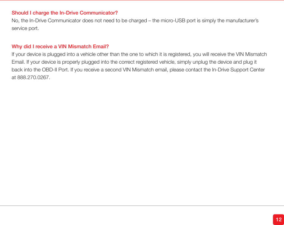 Should I charge the In-Drive Communicator?No, the In-Drive Communicator does not need to be charged – the micro-USB port is simply the manufacturer’s service port. Why did I receive a VIN Mismatch Email?If your device is plugged into a vehicle other than the one to which it is registered, you will receive the VIN Mismatch Email. If your device is properly plugged into the correct registered vehicle, simply unplug the device and plug it back into the OBD-II Port. If you receive a second VIN Mismatch email, please contact the In-Drive Support Center at 888.270.0267. 12