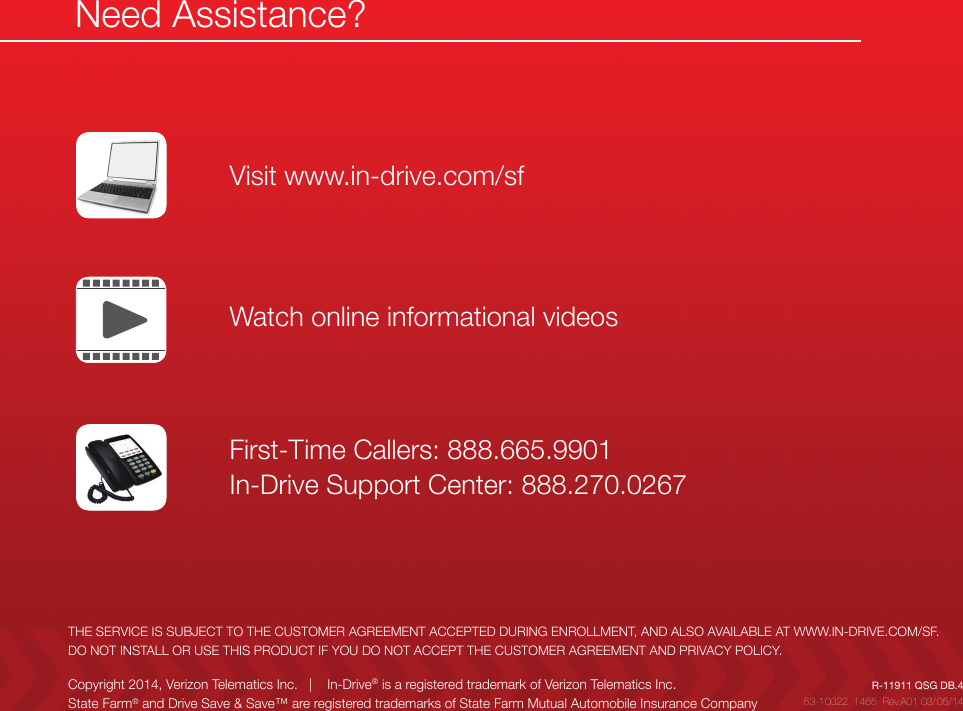 THE SERVICE IS SUBJECT TO THE CUSTOMER AGREEMENT ACCEPTED DURING ENROLLMENT, AND ALSO AVAILABLE AT WWW.IN-DRIVE.COM/SF.DO NOT INSTALL OR USE THIS PRODUCT IF YOU DO NOT ACCEPT THE CUSTOMER AGREEMENT AND PRIVACY POLICY.Need Assistance?Visit www.in-drive.com/sfFirst-Time Callers: 888.665.9901 In-Drive Support Center: 888.270.0267Watch online informational videos53-10022  1465  Rev.A01 03/05/14R-11911 QSG DB.4Copyright 2014, Verizon Telematics Inc.   |    In-Drive® is a registered trademark of Verizon Telematics Inc.State Farm® and Drive Save &amp; Save™ are registered trademarks of State Farm Mutual Automobile Insurance Company