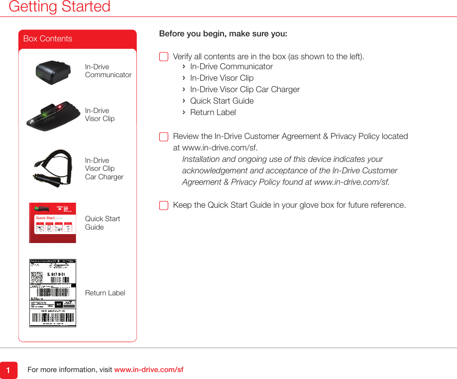 For more information, visit www.in-drive.com/sfGetting Started1Before you begin, make sure you:Verify all contents are in the box (as shown to the left). ›In-Drive Communicator ›In-Drive Visor Clip ›In-Drive Visor Clip Car Charger ›Quick Start Guide ›Return LabelReview the In-Drive Customer Agreement &amp; Privacy Policy located at www.in-drive.com/sf.Installation and ongoing use of this device indicates your acknowledgement and acceptance of the In-Drive Customer  Agreement &amp; Privacy Policy found at www.in-drive.com/sf.Keep the Quick Start Guide in your glove box for future reference.Box ContentsQuick Start GuidePlug In  Your DeviceWatch yourDiscount Grow!Drive SafelyConrm Installation888.665.9901Quick StartGuideIn-DriveVisor Clip Car ChargerIn-DriveVisor ClipIn-Drive CommunicatorReturn Label