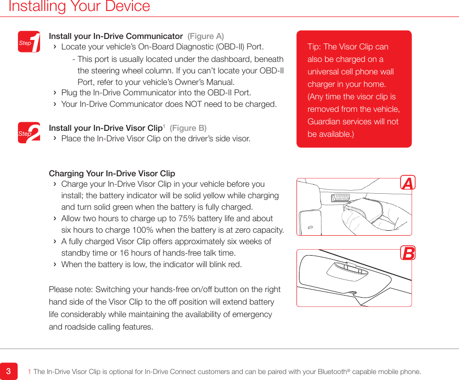 Install your In-Drive Communicator  (Figure A) ›Locate your vehicle’s On-Board Diagnostic (OBD-II) Port. -  This port is usually located under the dashboard, beneath  the steering wheel column. If you can’t locate your OBD-II Port, refer to your vehicle’s Owner’s Manual. ›Plug the In-Drive Communicator into the OBD-II Port. ›Your In-Drive Communicator does NOT need to be charged. Install your In-Drive Visor Clip1  (Figure B) ›Place the In-Drive Visor Clip on the driver’s side visor. Charging Your In-Drive Visor Clip ›   Charge your In-Drive Visor Clip in your vehicle before you install; the battery indicator will be solid yellow while charging and turn solid green when the battery is fully charged. › Allow two hours to charge up to 75% battery life and about six hours to charge 100% when the battery is at zero capacity.   › A fully charged Visor Clip offers approximately six weeks of  standby time or 16 hours of hands-free talk time. ›When the battery is low, the indicator will blink red. Please note: Switching your hands-free on/off button on the right hand side of the Visor Clip to the off position will extend battery life considerably while maintaining the availability of emergency and roadside calling features. 3Installing Your Device1 The In-Drive Visor Clip is optional for In-Drive Connect customers and can be paired with your Bluetooth® capable mobile phone.   StepStep12ABTip: The Visor Clip can also be charged on a universal cell phone wall charger in your home. (Any time the visor clip is removed from the vehicle, Guardian services will not be available.)