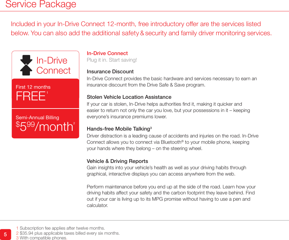 Service Package51 Subscription fee applies after twelve months.2 $35.94 plus applicable taxes billed every six months. 3 With compatible phones.In-Drive ConnectPlug it in. Start saving!Insurance DiscountIn-Drive Connect provides the basic hardware and services necessary to earn an insurance discount from the Drive Safe &amp; Save program. Stolen Vehicle Location AssistanceIf your car is stolen, In-Drive helps authorities nd it, making it quicker and easier to return not only the car you love, but your possessions in it – keeping everyone’s insurance premiums lower. Hands-free Mobile Talking3Driver distraction is a leading cause of accidents and injuries on the road. In-Drive Connect allows you to connect via Bluetooth® to your mobile phone, keeping your hands where they belong – on the steering wheel. Vehicle &amp; Driving ReportsGain insights into your vehicle’s health as well as your driving habits through graphical, interactive displays you can access anywhere from the web. Perform maintenance before you end up at the side of the road. Learn how your driving habits affect your safety and the carbon footprint they leave behind. Find out if your car is living up to its MPG promise without having to use a pen and calculator. In-DriveConnectFirst 12 monthsFREE1 Semi-Annual Billing$599/month2Included in your In-Drive Connect 12-month, free introductory offer are the services listed below. You can also add the additional safety &amp; security and family driver monitoring services.