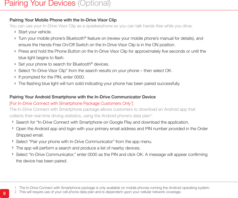 9Pairing Your Devices (Optional)Pairing Your Mobile Phone with the In-Drive Visor ClipYou can use your In-Drive Visor Clip as a speakerphone so you can talk hands-free while you drive.  ›Start your vehicle. › Turn your mobile phone’s Bluetooth® feature on (review your mobile phone’s manual for details), and ensure the Hands-Free On/Off Switch on the In-Drive Visor Clip is in the ON position. › Press and hold the Phone Button on the In-Drive Visor Clip for approximately ve seconds or until the blue light begins to ash. ›Set your phone to search for Bluetooth® devices.  ›Select “In-Drive Visor Clip” from the search results on your phone – then select OK.  ›If prompted for the PIN, enter 0000.  › The ashing blue light will turn solid indicating your phone has been paired successfully.Pairing Your Android Smartphone with the In-Drive Communicator Device[For In-Drive Connect with Smartphone Package Customers Only1]The In-Drive Connect with Smartphone package allows customers to download an Android app thatcollects their real-time driving statistics, using the Android phone’s data plan2. ›Search for “In-Drive Connect with Smartphone on Google Play and download the application. › Open the Android app and login with your primary email address and PIN number provided in the Order Shipped email. ›Select “Pair your phone with In-Drive Communicator” from the app menu. ›The app will perform a search and produce a list of nearby devices. › Select “In-Drive Communicator,” enter 0000 as the PIN and click OK. A message will appear conrming the device has been paired.1     The In-Drive Connect with Smartphone package is only available on mobile phones running the Android operating system.2  This will require use of your cell phone data plan and is dependent upon your cellular network coverage.