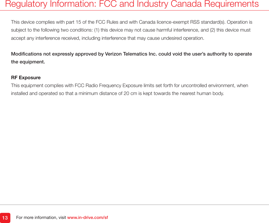 For more information, visit www.in-drive.com/sfThis device complies with part 15 of the FCC Rules and with Canada licence-exempt RSS standard(s). Operation is subject to the following two conditions: (1) this device may not cause harmful interference, and (2) this device must accept any interference received, including interference that may cause undesired operation.Modications not expressly approved by Verizon Telematics Inc. could void the user’s authority to operate the equipment.RF ExposureThis equipment complies with FCC Radio Frequency Exposure limits set forth for uncontrolled environment, when installed and operated so that a minimum distance of 20 cm is kept towards the nearest human body.Regulatory Information: FCC and Industry Canada Requirements13