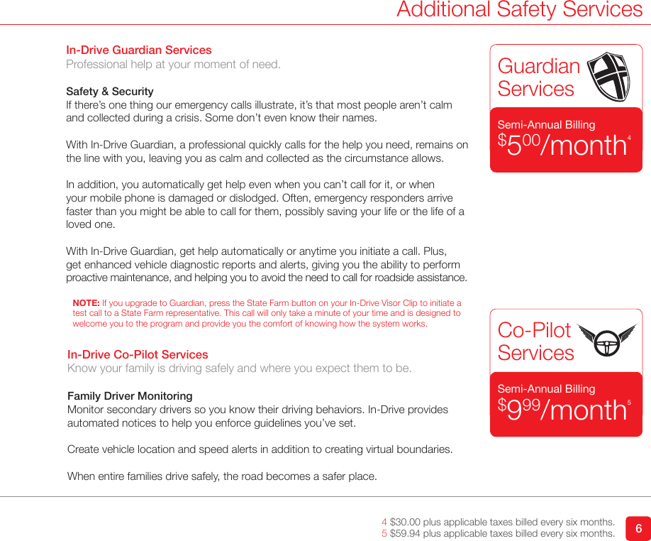 64 $30.00 plus applicable taxes billed every six months.5 $59.94 plus applicable taxes billed every six months.Additional Safety Services   GuardianServicesCo-Pilot ServicesSemi-Annual Billing$999/month5Semi-Annual Billing$500/month4In-Drive Guardian ServicesProfessional help at your moment of need.Safety &amp; SecurityIf there’s one thing our emergency calls illustrate, it’s that most people aren’t calm and collected during a crisis. Some don’t even know their names. With In-Drive Guardian, a professional quickly calls for the help you need, remains on the line with you, leaving you as calm and collected as the circumstance allows. In addition, you automatically get help even when you can’t call for it, or when  your mobile phone is damaged or dislodged. Often, emergency responders arrive faster than you might be able to call for them, possibly saving your life or the life of a loved one. With In-Drive Guardian, get help automatically or anytime you initiate a call. Plus, get enhanced vehicle diagnostic reports and alerts, giving you the ability to perform proactive maintenance, and helping you to avoid the need to call for roadside assistance. NOTE: If you upgrade to Guardian, press the State Farm button on your In-Drive Visor Clip to initiate a test call to a State Farm representative. This call will only take a minute of your time and is designed to welcome you to the program and provide you the comfort of knowing how the system works.In-Drive Co-Pilot ServicesKnow your family is driving safely and where you expect them to be.Family Driver MonitoringMonitor secondary drivers so you know their driving behaviors. In-Drive provides automated notices to help you enforce guidelines you’ve set.Create vehicle location and speed alerts in addition to creating virtual boundaries. When entire families drive safely, the road becomes a safer place.