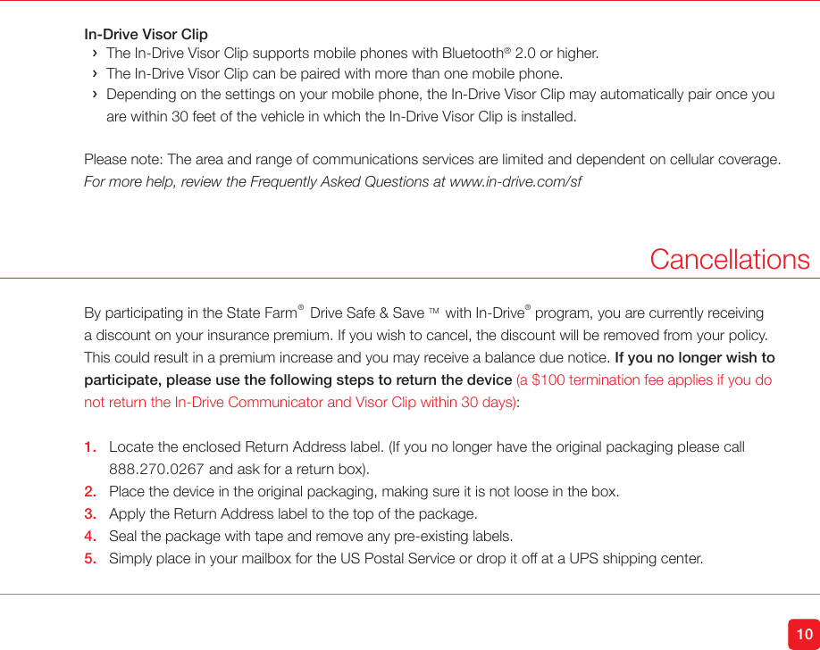 10In-Drive Visor Clip &rsaquo;The In-Drive Visor Clip supports mobile phones with Bluetooth&reg; 2.0 or higher. &rsaquo;The In-Drive Visor Clip can be paired with more than one mobile phone. &rsaquo; Depending on the settings on your mobile phone, the In-Drive Visor Clip may automatically pair once you are within 30 feet of the vehicle in which the In-Drive Visor Clip is installed.Please note: The area and range of communications services are limited and dependent on cellular coverage.For more help, review the Frequently Asked Questions at www.in-drive.com/sfCancellationsBy participating in the State Farm&reg;  Drive Safe &amp; Save TM  with In-Drive&reg;  program, you are currently receiving a discount on your insurance premium. If you wish to cancel, the discount will be removed from your policy. This could result in a premium increase and you may receive a balance due notice. If you no longer wish to participate, please use the following steps to return the device (a $100 termination fee applies if you do not return the In-Drive Communicator and Visor Clip within 30 days):1.  Locate the enclosed Return Address label. (If you no longer have the original packaging please call    888.270.0267 and ask for a return box).2.  Place the device in the original packaging, making sure it is not loose in the box.3.  Apply the Return Address label to the top of the package.4.  Seal the package with tape and remove any pre-existing labels.5.  Simply place in your mailbox for the US Postal Service or drop it off at a UPS shipping center. 