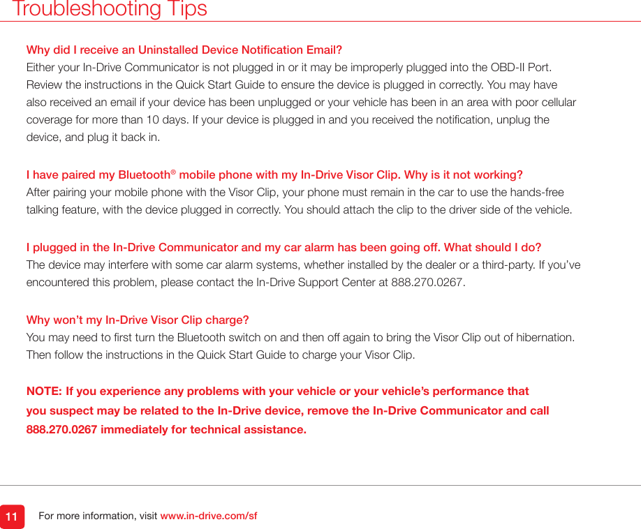 For more information, visit www.in-drive.com/sfWhy did I receive an Uninstalled Device Notication Email?Either your In-Drive Communicator is not plugged in or it may be improperly plugged into the OBD-II Port. Review the instructions in the Quick Start Guide to ensure the device is plugged in correctly. You may have also received an email if your device has been unplugged or your vehicle has been in an area with poor cellular coverage for more than 10 days. If your device is plugged in and you received the notication, unplug the device, and plug it back in.I have paired my Bluetooth&reg; mobile phone with my In-Drive Visor Clip. Why is it not working?After pairing your mobile phone with the Visor Clip, your phone must remain in the car to use the hands-free talking feature, with the device plugged in correctly. You should attach the clip to the driver side of the vehicle. I plugged in the In-Drive Communicator and my car alarm has been going off. What should I do?The device may interfere with some car alarm systems, whether installed by the dealer or a third-party. If you&rsquo;ve encountered this problem, please contact the In-Drive Support Center at 888.270.0267.   Why won&rsquo;t my In-Drive Visor Clip charge?You may need to rst turn the Bluetooth switch on and then off again to bring the Visor Clip out of hibernation.  Then follow the instructions in the Quick Start Guide to charge your Visor Clip. NOTE: If you experience any problems with your vehicle or your vehicle&rsquo;s performance that you suspect may be related to the In-Drive device, remove the In-Drive Communicator and call 888.270.0267 immediately for technical assistance. 11Troubleshooting Tips