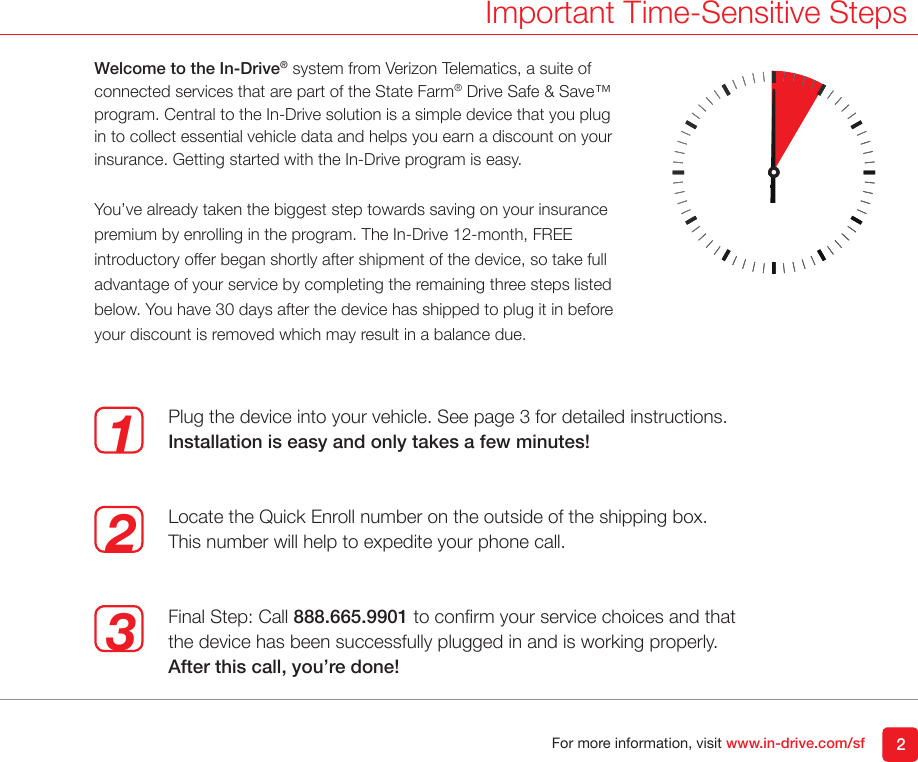 For more information, visit www.in-drive.com/sf 2Important Time-Sensitive StepsWelcome to the In-Drive&reg; system from Verizon Telematics, a suite of connected services that are part of the State Farm&reg; Drive Safe &amp; Save&trade; program. Central to the In-Drive solution is a simple device that you plug in to collect essential vehicle data and helps you earn a discount on your insurance. Getting started with the In-Drive program is easy.You&rsquo;ve already taken the biggest step towards saving on your insurance premium by enrolling in the program. The In-Drive 12-month, FREE introductory offer began shortly after shipment of the device, so take full advantage of your service by completing the remaining three steps listed below. You have 30 days after the device has shipped to plug it in before your discount is removed which may result in a balance due. 123Plug the device into your vehicle. See page 3 for detailed instructions.Installation is easy and only takes a few minutes!Locate the Quick Enroll number on the outside of the shipping box. This number will help to expedite your phone call.Final Step: Call 888.665.9901 to conrm your service choices and that the device has been successfully plugged in and is working properly. After this call, you&rsquo;re done!