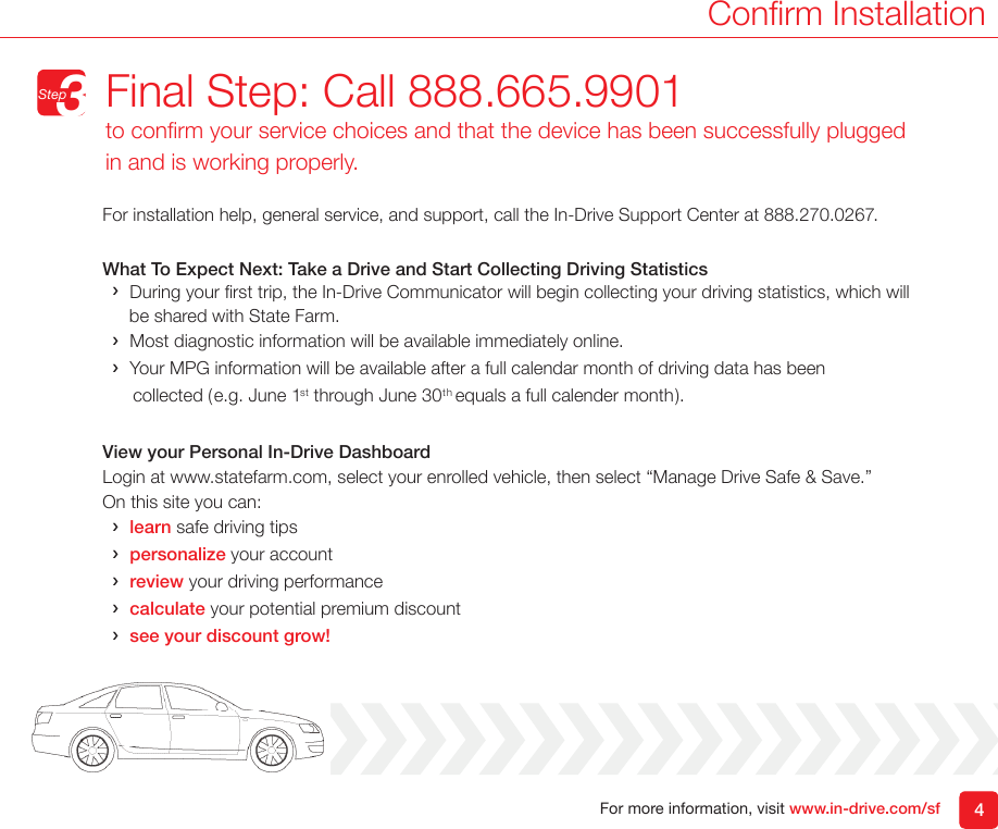 For more information, visit www.in-drive.com/sfFor installation help, general service, and support, call the In-Drive Support Center at 888.270.0267.What To Expect Next: Take a Drive and Start Collecting Driving Statistics &rsaquo;During your rst trip, the In-Drive Communicator will begin collecting your driving statistics, which will     be shared with State Farm.   &rsaquo;Most diagnostic information will be available immediately online.  &rsaquo;Your MPG information will be available after a full calendar month of driving data has been              collected (e.g. June 1st through June 30th equals a full calender month).  View your Personal In-Drive DashboardLogin at www.statefarm.com, select your enrolled vehicle, then select &ldquo;Manage Drive Safe &amp; Save.&rdquo;  On this site you can: &rsaquo;learn safe driving tips &rsaquo;personalize your account &rsaquo;review your driving performance &rsaquo;calculate your potential premium discount &rsaquo;see your discount grow!4Conrm InstallationFinal Step: Call 888.665.9901to conrm your service choices and that the device has been successfully plugged in and is working properly.Step3