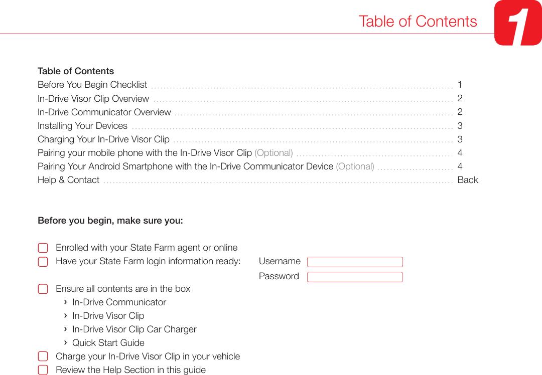 Table of Contents 1Table of ContentsBefore You Begin ChecklistIn-Drive Visor Clip Overview In-Drive Communicator Overview  Installing Your Devices Charging Your In-Drive Visor ClipPairing your mobile phone with the In-Drive Visor Clip (Optional)Pairing Your Android Smartphone with the In-Drive Communicator Device (Optional)Help &amp; ContactBefore you begin, make sure you:       Enrolled with your State Farm agent or online       Have your State Farm login information ready:                                            Ensure all contents are in the box          &rsaquo;  In-Drive Communicator          &rsaquo;  In-Drive Visor Clip          &rsaquo;  In-Drive Visor Clip Car Charger          &rsaquo;  Quick Start Guide       Charge your In-Drive Visor Clip in your vehicle       Review the Help Section in this guide1223344BackUsernamePassword