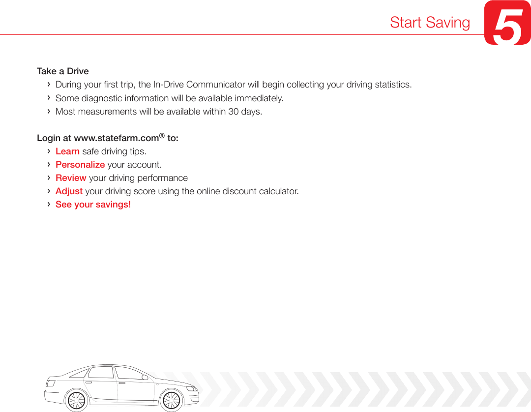 Take a Drive    &rsaquo;  During your rst trip, the In-Drive Communicator will begin collecting your driving statistics.      &rsaquo;  Some diagnostic information will be available immediately.     &rsaquo;  Most measurements will be available within 30 days.   Login at www.statefarm.com&reg; to:    &rsaquo;  Learn safe driving tips.    &rsaquo;  Personalize your account.    &rsaquo;  Review your driving performance     &rsaquo;  Adjust your driving score using the online discount calculator.    &rsaquo;  See your savings!Start Saving 5