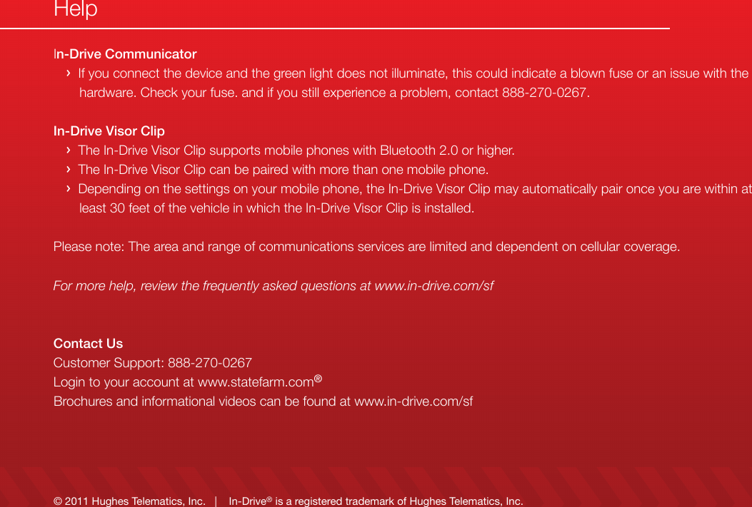 &copy; 2011 Hughes Telematics, Inc.   |    In-Drive&reg; is a registered trademark of Hughes Telematics, Inc.In-Drive Communicator   &rsaquo;  If you connect the device and the green light does not illuminate, this could indicate a blown fuse or an issue with the            hardware. Check your fuse. and if you still experience a problem, contact 888-270-0267.In-Drive Visor Clip   &rsaquo;  The In-Drive Visor Clip supports mobile phones with Bluetooth 2.0 or higher.   &rsaquo;  The In-Drive Visor Clip can be paired with more than one mobile phone.   &rsaquo;  Depending on the settings on your mobile phone, the In-Drive Visor Clip may automatically pair once you are within at        least 30 feet of the vehicle in which the In-Drive Visor Clip is installed.Please note: The area and range of communications services are limited and dependent on cellular coverage.For more help, review the frequently asked questions at www.in-drive.com/sfContact UsCustomer Support: 888-270-0267Login to your account at www.statefarm.com&reg;Brochures and informational videos can be found at www.in-drive.com/sfHelp