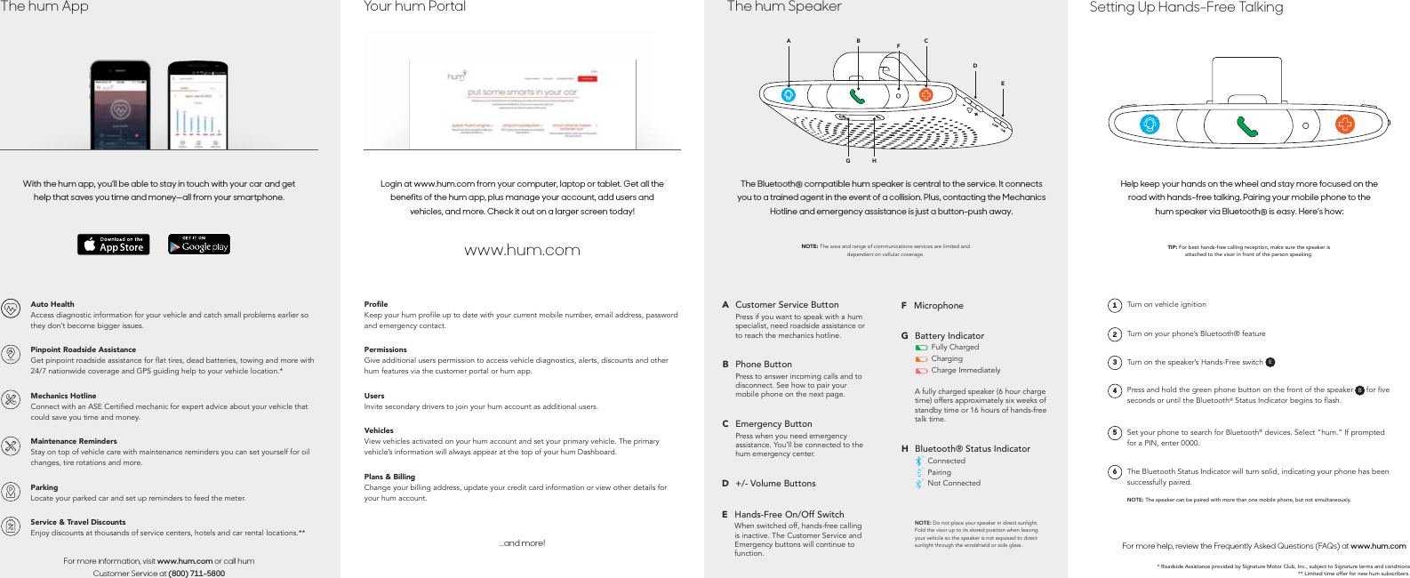 * Roadside Assistance provided by Signature Motor Club, Inc., subject to Signature terms and conditions ** Limited time offer for new hum subscribers.For more help, review the Frequently Asked Questions (FAQs) at www.hum.comThe Bluetooth Status Indicator will turn solid, indicating your phone has been successfully paired.NOTE: The speaker can be paired with more than one mobile phone, but not simultaneously.6Set your phone to search for Bluetooth&reg; devices. Select &ldquo;hum.&rdquo; If prompted for a PIN, enter 0000.5Press and hold the green phone button on the front of the speaker (B) for five seconds or until the Bluetooth&reg; Status Indicator begins to flash.B4Turn on the speaker&rsquo;s Hands-Free switch (A)E3Turn on your phone&rsquo;s Bluetooth&reg; feature2Turn on vehicle ignition1Help keep your hands on the wheel and stay more focused on the road with hands-free talking. Pairing your mobile phone to the hum speaker via Bluetooth&reg; is easy. Here&rsquo;s how:TIP: For best hands-free calling reception, make sure the speaker is attached to the visor in front of the person speaking.Setting Up Hands-Free TalkingNOTE: Do not place your speaker in direct sunlight. Fold the visor up to its stored position when leaving your vehicle so the speaker is not exposed to direct sunlight through the windshield or side glass.TMTMTMBluetooth&reg; Status IndicatorConnectedPairingNot ConnectedHA fully charged speaker (6 hour charge time) offers approximately six weeks of standby time or 16 hours of hands-free talk time.Battery IndicatorFully ChargedChargingCharge ImmediatelyGMicrophoneFHands-Free On/Off SwitchWhen switched off, hands-free calling is inactive. The Customer Service and Emergency buttons will continue to function.E+/- Volume ButtonsDEmergency ButtonPress when you need emergency assistance. You&rsquo;ll be connected to the hum emergency center.CPhone ButtonPress to answer incoming calls and to disconnect. See how to pair your mobile phone on the next page.BCustomer Service ButtonPress if you want to speak with a hum specialist, need roadside assistance or to reach the mechanics hotline.ANOTE: The area and range of communications services are limited and dependent on cellular coverage.The Bluetooth&reg; compatible hum speaker is central to the service. It connects you to a trained agent in the event of a collision. Plus, contacting the Mechanics Hotline and emergency assistance is just a button-push away.EHGDCFBAThe hum Speaker...and more!3UŘOHKeep your hum profile up to date with your current mobile number, email address, password and emergency contact.PermissionsGive additional users permission to access vehicle diagnostics, alerts, discounts and other hum features via the customer portal or hum app.UsersInvite secondary drivers to join your hum account as additional users.VehiclesView vehicles activated on your hum account and set your primary vehicle. The primary vehicle&rsquo;s information will always appear at the top of your hum Dashboard.Plans &amp; BillingChange your billing address, update your credit card information or view other details for your hum account.www.hum.comLogin at www.hum.com from your computer, laptop or tablet. Get all the benefits of the hum app, plus manage your account, add users and vehicles, and more. Check it out on a larger screen today!Your hum PortalFor more information, visit www.hum.com or call hum Customer Service at (800) 711-5800Auto HealthAccess diagnostic information for your vehicle and catch small problems earlier so they don&rsquo;t become bigger issues.Pinpoint Roadside AssistanceGet pinpoint roadside assistance for flat tires, dead batteries, towing and more with 24/7 nationwide coverage and GPS guiding help to your vehicle location.*Mechanics HotlineConnect with an ASE Certified mechanic for expert advice about your vehicle that could save you time and money.Maintenance RemindersStay on top of vehicle care with maintenance reminders you can set yourself for oil changes, tire rotations and more.ParkingLocate your parked car and set up reminders to feed the meter.Service &amp; Travel DiscountsEnjoy discounts at thousands of service centers, hotels and car rental locations.**With the hum app, you&rsquo;ll be able to stay in touch with your car and get help that saves you time and money&mdash;all from your smartphone.The hum App