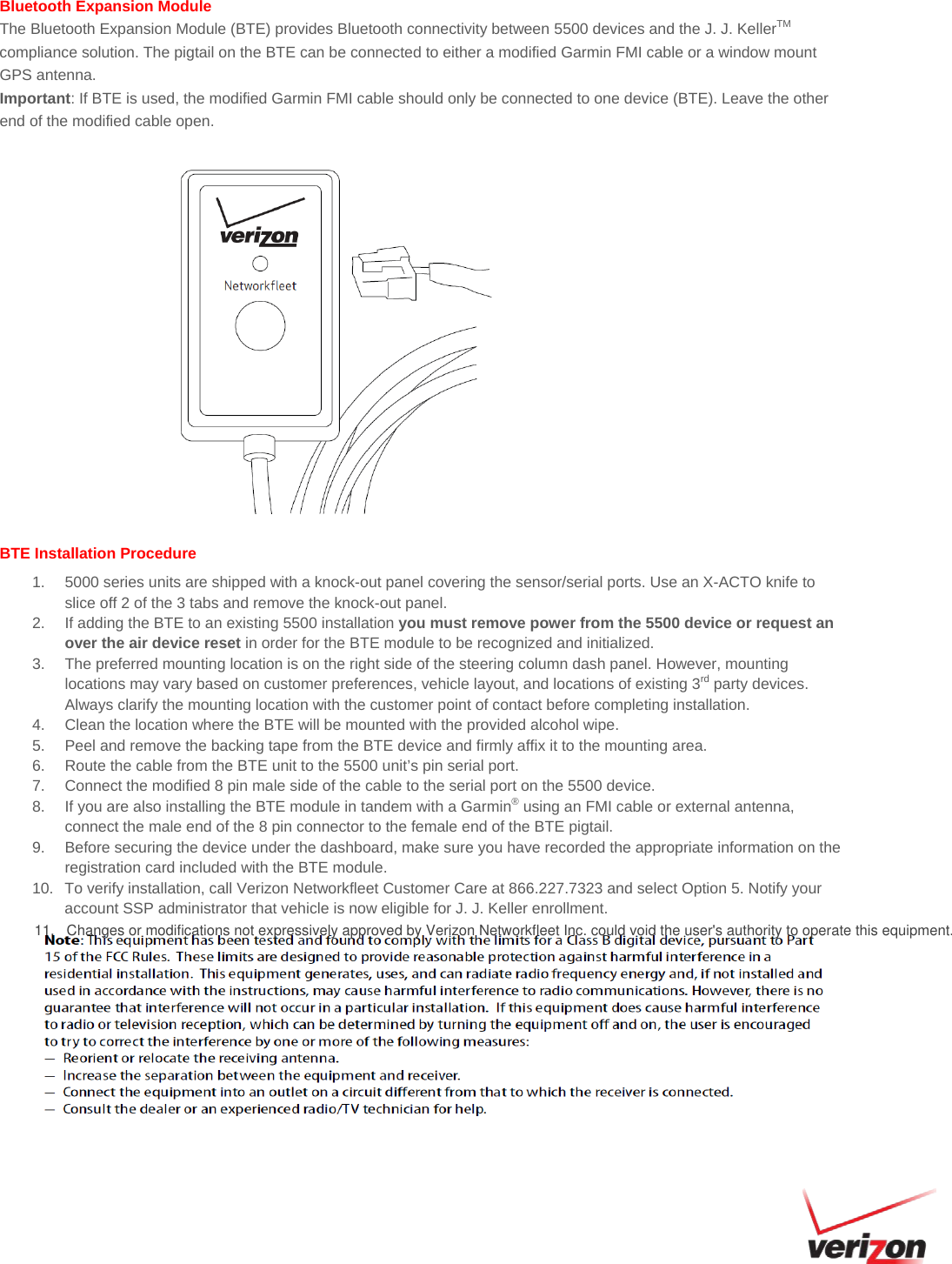 Bluetooth Expansion Module The Bluetooth Expansion Module (BTE) provides Bluetooth connectivity between 5500 devices and the J. J. KellerTM compliance solution. The pigtail on the BTE can be connected to either a modified Garmin FMI cable or a window mount GPS antenna.  Important: If BTE is used, the modified Garmin FMI cable should only be connected to one device (BTE). Leave the other end of the modified cable open. BTE Installation Procedure 1. 5000 series units are shipped with a knock-out panel covering the sensor/serial ports. Use an X-ACTO knife toslice off 2 of the 3 tabs and remove the knock-out panel.2. If adding the BTE to an existing 5500 installation you must remove power from the 5500 device or request anover the air device reset in order for the BTE module to be recognized and initialized.3. The preferred mounting location is on the right side of the steering column dash panel. However, mountinglocations may vary based on customer preferences, vehicle layout, and locations of existing 3rd party devices.Always clarify the mounting location with the customer point of contact before completing installation.4. Clean the location where the BTE will be mounted with the provided alcohol wipe.5. Peel and remove the backing tape from the BTE device and firmly affix it to the mounting area.6. Route the cable from the BTE unit to the 5500 unit’s pin serial port.7. Connect the modified 8 pin male side of the cable to the serial port on the 5500 device.8. If you are also installing the BTE module in tandem with a Garmin® using an FMI cable or external antenna,connect the male end of the 8 pin connector to the female end of the BTE pigtail.9. Before securing the device under the dashboard, make sure you have recorded the appropriate information on theregistration card included with the BTE module.10. To verify installation, call Verizon Networkfleet Customer Care at 866.227.7323 and select Option 5. Notify youraccount SSP administrator that vehicle is now eligible for J. J. Keller enrollment.11.   Changes or modifications not expressively approved by Verizon Networkfleet Inc. could void the user&apos;s authority to operate this equipment. 