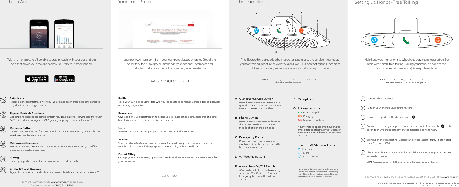 * Roadside Assistance provided by Signature Motor Club, Inc., subject to Signature terms and conditions ** Limited time offer for new hum subscribers.For more help, review the Frequently Asked Questions (FAQs) at www.hum.comThe Bluetooth Status Indicator will turn solid, indicating your phone has been successfully paired.NOTE: The speaker can be paired with more than one mobile phone, but not simultaneously.6Set your phone to search for Bluetooth® devices. Select “hum.” If prompted for a PIN, enter 0000.5Press and hold the green phone button on the front of the speaker (B) for five seconds or until the Bluetooth® Status Indicator begins to flash.B4Turn on the speaker’s Hands-Free switch (A)E3Turn on your phone’s Bluetooth® feature2Turn on vehicle ignition1Help keep your hands on the wheel and stay more focused on the road with hands-free talking. Pairing your mobile phone to the hum speaker via Bluetooth® is easy. Here’s how:TIP: For best hands-free calling reception, make sure the speaker is attached to the visor in front of the person speaking.Setting Up Hands-Free TalkingNOTE: Do not place your speaker in direct sunlight. Fold the visor up to its stored position when leaving your vehicle so the speaker is not exposed to direct sunlight through the windshield or side glass.TMTMTMBluetooth® Status IndicatorConnectedPairingNot ConnectedHA fully charged speaker (6 hour charge time) offers approximately six weeks of standby time or 16 hours of hands-free talk time.Battery IndicatorFully ChargedChargingCharge ImmediatelyGMicrophoneFHands-Free On/Off SwitchWhen switched off, hands-free calling is inactive. The Customer Service and Emergency buttons will continue to function.E+/- Volume ButtonsDEmergency ButtonPress when you need emergency assistance. You’ll be connected to the hum emergency center.CPhone ButtonPress to answer incoming calls and to disconnect. See how to pair your mobile phone on the next page.BCustomer Service ButtonPress if you want to speak with a hum specialist, need roadside assistance or to reach the mechanics hotline.ANOTE: The area and range of communications services are limited and dependent on cellular coverage.The Bluetooth® compatible hum speaker is central to the service. It connects you to a trained agent in the event of a collision. Plus, contacting the Mechanics Hotline and emergency assistance is just a button-push away.EHGDCFBAThe hum Speaker...and more!3UŘOHKeep your hum profile up to date with your current mobile number, email address, password and emergency contact.PermissionsGive additional users permission to access vehicle diagnostics, alerts, discounts and other hum features via the customer portal or hum app.UsersInvite secondary drivers to join your hum account as additional users.VehiclesView vehicles activated on your hum account and set your primary vehicle. The primary vehicle’s information will always appear at the top of your hum Dashboard.Plans &amp; BillingChange your billing address, update your credit card information or view other details for your hum account.www.hum.comLogin at www.hum.com from your computer, laptop or tablet. Get all the benefits of the hum app, plus manage your account, add users and vehicles, and more. Check it out on a larger screen today!Your hum PortalFor more information, visit www.hum.com or call hum Customer Service at (800) 711-5800Auto HealthAccess diagnostic information for your vehicle and catch small problems earlier so they don’t become bigger issues.Pinpoint Roadside AssistanceGet pinpoint roadside assistance for flat tires, dead batteries, towing and more with 24/7 nationwide coverage and GPS guiding help to your vehicle location.*Mechanics HotlineConnect with an ASE Certified mechanic for expert advice about your vehicle that could save you time and money.Maintenance RemindersStay on top of vehicle care with maintenance reminders you can set yourself for oil changes, tire rotations and more.ParkingLocate your parked car and set up reminders to feed the meter.Service &amp; Travel DiscountsEnjoy discounts at thousands of service centers, hotels and car rental locations.**With the hum app, you’ll be able to stay in touch with your car and get help that saves you time and money—all from your smartphone.The hum App