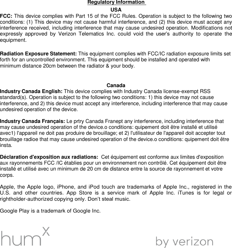 Regulatory Information  USA FCC: This device complies with Part 15 of the FCC Rules. Operation is subject to the following two conditions: (1) This device may not cause harmful interference, and (2) this device must accept any interference received, including interference that may cause undesired operation. Modifications not expressly  approved  by  Verizon  Telematics  Inc.  could  void  the  user&rsquo;s authority  to  operate  the equipment.   Radiation Exposure Statement: This equipment complies with FCC/IC radiation exposure limits set forth for an uncontrolled environment. This equipment should be installed and operated with minimum distance 20cm between the radiator &amp; your body.   Canada Industry Canada English: This device complies with Industry Canada license-exempt RSS standard(s). Operation is subject to the following two conditions: 1) this device may not cause interference, and 2) this device must accept any interference, including interference that may cause undesired operation of the device.  Industry Canada Fran&ccedil;ais: Le prtry Canada Franept any interference, including interference that may cause undesired operation of the device.o conditions: quipement doit &ecirc;tre install&eacute; et utilis&eacute; avec1) l'appareil ne doit pas produire de brouillage; et 2) l'utilisateur de l'appareil doit accepter tout brouillage radioe that may cause undesired operation of the device.o conditions: quipement doit &ecirc;tre insta.   D&eacute;claration d'exposition aux radiations:  Cet &eacute;quipement est conforme aux limites d'exposition aux rayonnements FCC /IC &eacute;tablies pour un environnement non contr&ocirc;l&eacute;. Cet &eacute;quipement doit &ecirc;tre install&eacute; et utilis&eacute; avec un minimum de 20 cm de distance entre la source de rayonnement et votre corps.  Apple, the Apple logo, iPhone, and iPod touch are trademarks of Apple Inc., registered in the U.S.  and  other  countries.  App  Store  is  a  service  mark  of  Apple  Inc.  iTunes  is  for  legal  or rightholder-authorized copying only. Don&rsquo;t steal music.  Google Play is a trademark of Google Inc.       