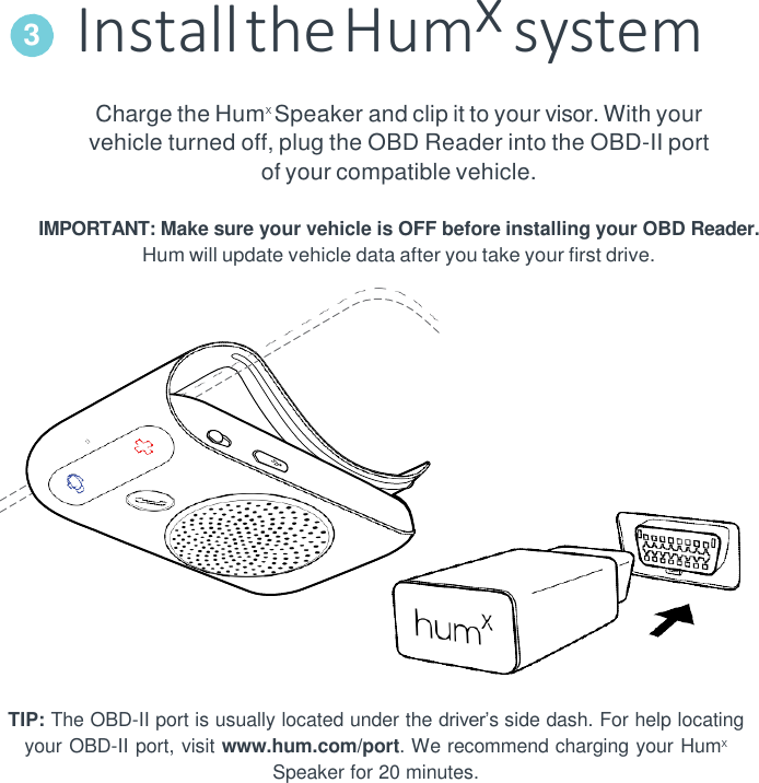 Install the Humx system Charge the HumX Speaker and clip it to your visor. With your vehicle turned off, plug the OBD Reader into the OBD-II port of your compatible vehicle.  IMPORTANT: Make sure your vehicle is OFF before installing your OBD Reader. Hum will update vehicle data after you take your first drive.    TIP: The OBD-II port is usually located under the driver&rsquo;s side dash. For help locating your OBD-II port, visit www.hum.com/port. We recommend charging your HumX Speaker for 20 minutes. 3 
