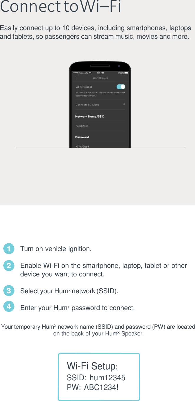   Connect  to Wi&ndash;Fi Easily connect up to 10 devices, including smartphones, laptops and tablets, so passengers can stream music, movies and more.                             Turn on vehicle ignition.  Enable Wi-Fi on the smartphone, laptop, tablet or other device you want to connect.  Select your HumX network (SSID). Enter your HumX  password to connect. Your temporary HumX  network name (SSID) and password (PW) are located on the back of your HumX  Speaker.    Wi-Fi Setup: SSID: hum12345 PW: ABC1234! 1 2 3 4 